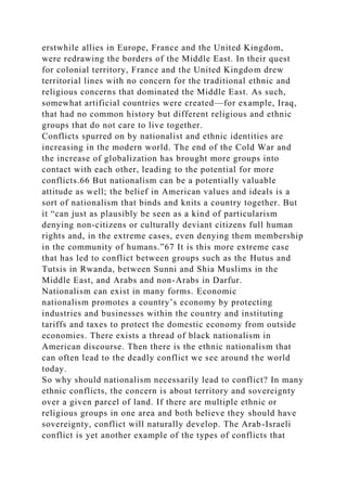 erstwhile allies in Europe, France and the United Kingdom,
were redrawing the borders of the Middle East. In their quest
for colonial territory, France and the United Kingdom drew
territorial lines with no concern for the traditional ethnic and
religious concerns that dominated the Middle East. As such,
somewhat artificial countries were created—for example, Iraq,
that had no common history but different religious and ethnic
groups that do not care to live together.
Conflicts spurred on by nationalist and ethnic identities are
increasing in the modern world. The end of the Cold War and
the increase of globalization has brought more groups into
contact with each other, leading to the potential for more
conflicts.66 But nationalism can be a potentially valuable
attitude as well; the belief in American values and ideals is a
sort of nationalism that binds and knits a country together. But
it “can just as plausibly be seen as a kind of particularism
denying non-citizens or culturally deviant citizens full human
rights and, in the extreme cases, even denying them membership
in the community of humans.”67 It is this more extreme case
that has led to conflict between groups such as the Hutus and
Tutsis in Rwanda, between Sunni and Shia Muslims in the
Middle East, and Arabs and non-Arabs in Darfur.
Nationalism can exist in many forms. Economic
nationalism promotes a country’s economy by protecting
industries and businesses within the country and instituting
tariffs and taxes to protect the domestic economy from outside
economies. There exists a thread of black nationalism in
American discourse. Then there is the ethnic nationalism that
can often lead to the deadly conflict we see around the world
today.
So why should nationalism necessarily lead to conflict? In many
ethnic conflicts, the concern is about territory and sovereignty
over a given parcel of land. If there are multiple ethnic or
religious groups in one area and both believe they should have
sovereignty, conflict will naturally develop. The Arab-Israeli
conflict is yet another example of the types of conflicts that
 