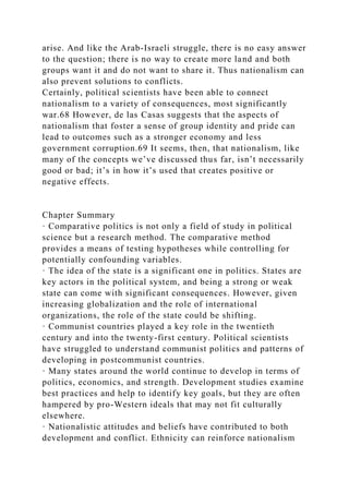 arise. And like the Arab-Israeli struggle, there is no easy answer
to the question; there is no way to create more land and both
groups want it and do not want to share it. Thus nationalism can
also prevent solutions to conflicts.
Certainly, political scientists have been able to connect
nationalism to a variety of consequences, most significantly
war.68 However, de las Casas suggests that the aspects of
nationalism that foster a sense of group identity and pride can
lead to outcomes such as a stronger economy and less
government corruption.69 It seems, then, that nationalism, like
many of the concepts we’ve discussed thus far, isn’t necessarily
good or bad; it’s in how it’s used that creates positive or
negative effects.
Chapter Summary
· Comparative politics is not only a field of study in political
science but a research method. The comparative method
provides a means of testing hypotheses while controlling for
potentially confounding variables.
· The idea of the state is a significant one in politics. States are
key actors in the political system, and being a strong or weak
state can come with significant consequences. However, given
increasing globalization and the role of international
organizations, the role of the state could be shifting.
· Communist countries played a key role in the twentieth
century and into the twenty-first century. Political scientists
have struggled to understand communist politics and patterns of
developing in postcommunist countries.
· Many states around the world continue to develop in terms of
politics, economics, and strength. Development studies examine
best practices and help to identify key goals, but they are often
hampered by pro-Western ideals that may not fit culturally
elsewhere.
· Nationalistic attitudes and beliefs have contributed to both
development and conflict. Ethnicity can reinforce nationalism
 