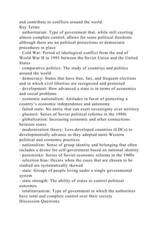 and contribute to conflicts around the world.
Key Terms
· authoritarian: Type of government that, while still exerting
almost complete control, allows for some political freedoms
although there are no political protections or democratic
procedures in place
· Cold War: Period of ideological conflict from the end of
World War II to 1991 between the Soviet Union and the United
States
· comparative politics: The study of countries and politics
around the world
· democracy: States that have free, fair, and frequent elections
and in which civil liberties are recognized and protected
· development: How advanced a state is in terms of economics
and social problems
· economic nationalism: Attitudes in favor of protecting a
country’s economic independence and autonomy
· failed state: No entity that can exert sovereignty over territory
· glasnost: Series of Soviet political reforms in the 1980s
· globalization: Increasing economic and other connections
between states
· modernization theory: Less-developed countries (LDCs) to
developmentally advance as they adopted more Western
political and economic practices
· nationalism: Sense of group identity and belonging that often
includes a desire for self-government based on national identity
· perestroika: Series of Soviet economic reforms in the 1980s
· selection bias: Occurs when the cases that are chosen to be
studied are systematically skewed
· state: Groups of people living under a single governmental
system
· state strength: The ability of states to control political
outcomes
· totalitarianism: Type of government in which the authorities
have total and complete control over their society
Discussion Questions
 