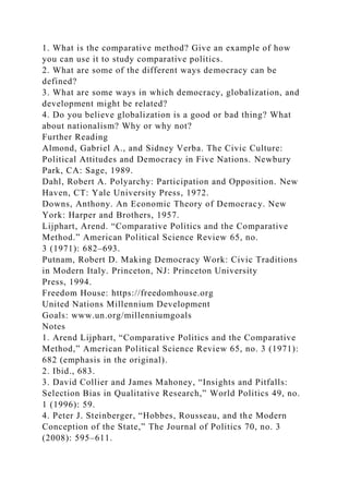 1. What is the comparative method? Give an example of how
you can use it to study comparative politics.
2. What are some of the different ways democracy can be
defined?
3. What are some ways in which democracy, globalization, and
development might be related?
4. Do you believe globalization is a good or bad thing? What
about nationalism? Why or why not?
Further Reading
Almond, Gabriel A., and Sidney Verba. The Civic Culture:
Political Attitudes and Democracy in Five Nations. Newbury
Park, CA: Sage, 1989.
Dahl, Robert A. Polyarchy: Participation and Opposition. New
Haven, CT: Yale University Press, 1972.
Downs, Anthony. An Economic Theory of Democracy. New
York: Harper and Brothers, 1957.
Lijphart, Arend. “Comparative Politics and the Comparative
Method.” American Political Science Review 65, no.
3 (1971): 682–693.
Putnam, Robert D. Making Democracy Work: Civic Traditions
in Modern Italy. Princeton, NJ: Princeton University
Press, 1994.
Freedom House: https://freedomhouse.org
United Nations Millennium Development
Goals: www.un.org/millenniumgoals
Notes
1. Arend Lijphart, “Comparative Politics and the Comparative
Method,” American Political Science Review 65, no. 3 (1971):
682 (emphasis in the original).
2. Ibid., 683.
3. David Collier and James Mahoney, “Insights and Pitfalls:
Selection Bias in Qualitative Research,” World Politics 49, no.
1 (1996): 59.
4. Peter J. Steinberger, “Hobbes, Rousseau, and the Modern
Conception of the State,” The Journal of Politics 70, no. 3
(2008): 595–611.
 