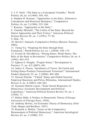 5. J. P. Nettl, “The State as a Conceptual Variable,” World
Politics 20, no. 4 (1968): 559, 561.
6. Stephen D. Krasner, “Approaches to the State: Alternative
Conceptions and Historical Dynamics,” Comparative
Politics 16, no. 2 (1984): 223–246.
7. Krasner, “Approaches to the State.”
8. Timothy Mitchell, “The Limits of the State: Beyond the
Statist Approaches and Their Critics,” American Political
Science Review 85, no. 1 (1991): 77–96.
9. Ibid., 78.
10. David J. Samuels, Comparative Politics (Boston: Pearson,
2003).
11. Tuong Vu, “Studying the State through State
Formation,” World Politics 62, no. 1 (2010): 148–175.
12. Evenly B. Davidheiser, “Strong States, Weak States: The
Role of the State in Revolution,” Comparative Politics 24, no. 4
(1992): 463–475.
13. Eghosa E. Osaghe, “Fragile States,” Development in
Practice 17, no. 4/5 (2007): 691.
14. James A. Piazza, “Incubators of Terror: Do Failed and
Failing States Promote Transnational Terrorism?” International
Studies Quarterly 52, no. 3 (2008): 469–488.
15. Stewart Patrick, “‘Failed’ States and Global Security:
Empirical Questions and Policy Dilemmas, International Studies
Review 9, no. 4 (2007): 644–662.
16. Seymour Martin Lipset, “Some Social Requisites of
Democracy: Economic Development and Political
Legitimacy,” American Political Science Review 53, no. 1
(1959): 71.
17. Robert Dahl, A Preface to Democratic Theory (Chicago:
University of Chicago Press, 1956).
18. Anthony Downs, An Economic Theory of Democracy (New
York: Harper and Brothers, 1957).
19. Kenneth A. Bollen, “Issues in the Comparative
Measurement of Political Democracy,” American Sociological
Review 45, no. 3 (1980): 372.
 