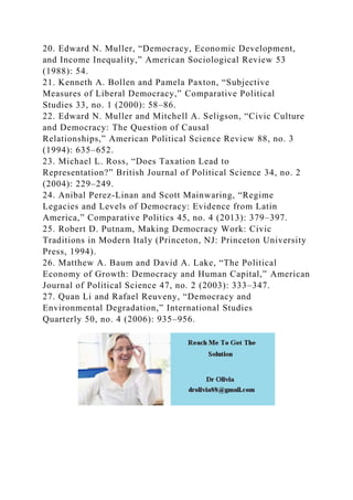 20. Edward N. Muller, “Democracy, Economic Development,
and Income Inequality,” American Sociological Review 53
(1988): 54.
21. Kenneth A. Bollen and Pamela Paxton, “Subjective
Measures of Liberal Democracy,” Comparative Political
Studies 33, no. 1 (2000): 58–86.
22. Edward N. Muller and Mitchell A. Seligson, “Civic Culture
and Democracy: The Question of Causal
Relationships,” American Political Science Review 88, no. 3
(1994): 635–652.
23. Michael L. Ross, “Does Taxation Lead to
Representation?” British Journal of Political Science 34, no. 2
(2004): 229–249.
24. Anibal Perez-Linan and Scott Mainwaring, “Regime
Legacies and Levels of Democracy: Evidence from Latin
America,” Comparative Politics 45, no. 4 (2013): 379–397.
25. Robert D. Putnam, Making Democracy Work: Civic
Traditions in Modern Italy (Princeton, NJ: Princeton University
Press, 1994).
26. Matthew A. Baum and David A. Lake, “The Political
Economy of Growth: Democracy and Human Capital,” American
Journal of Political Science 47, no. 2 (2003): 333–347.
27. Quan Li and Rafael Reuveny, “Democracy and
Environmental Degradation,” International Studies
Quarterly 50, no. 4 (2006): 935–956.
 
