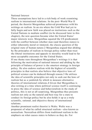 National Interest
These assumptions have led to a rich body of work examining
realism in international relations. In the post–World War II
period, the theorist Morgenthau achieved prominence with his
writings on realism. In an era where the Cold War had yet to
fully begin and new faith was placed on institutions such as the
United Nations to mediate conflict (to be discussed later in this
chapter), the new question became what the United States’
major interests were. Morgenthau equated the US predicament
with the conflict between whether man (and therefore states) is
either inherently moral or immoral, the classic question of the
original state of human nature.2 Morgenthau argued that abiding
by the principles of realism in foreign policy rather than trust
the liberal institutions and appeals to morality would lead to far
more acceptable outcomes for the United States.
If one theme runs throughout Morgenthau’s writings it is that
following the motivation of national interest and abiding by the
principle of balance of power is the smartest strategy in foreign
policy. He also endows realism with the highest of scientific
principles in that realists also believe that objective laws of
political science can be deduced through reason.3 He utilizes
the idea of scientific principles not only to seek out the laws of
realism but as a yardstick by which to measure alternative
theories of international relations.4 Given that Morgenthau is
also writing at a time where political science itself is continuing
to press the idea of science and behavioralism in the study of
politics, this is not at all surprising. Morgenthau thus presents
realism not only as the natural and best way for a state to
conduct its foreign policy but he also holds it up as a truly
scientific, rational, and objective theory of international
relations.
Another prominent realist theorist is Waltz. Waltz was a
proponent of what he called structural realism—also known as
neorealism. Neorealism differs from traditional realism in the
emphasis on what causes states to behave as they do. For
 