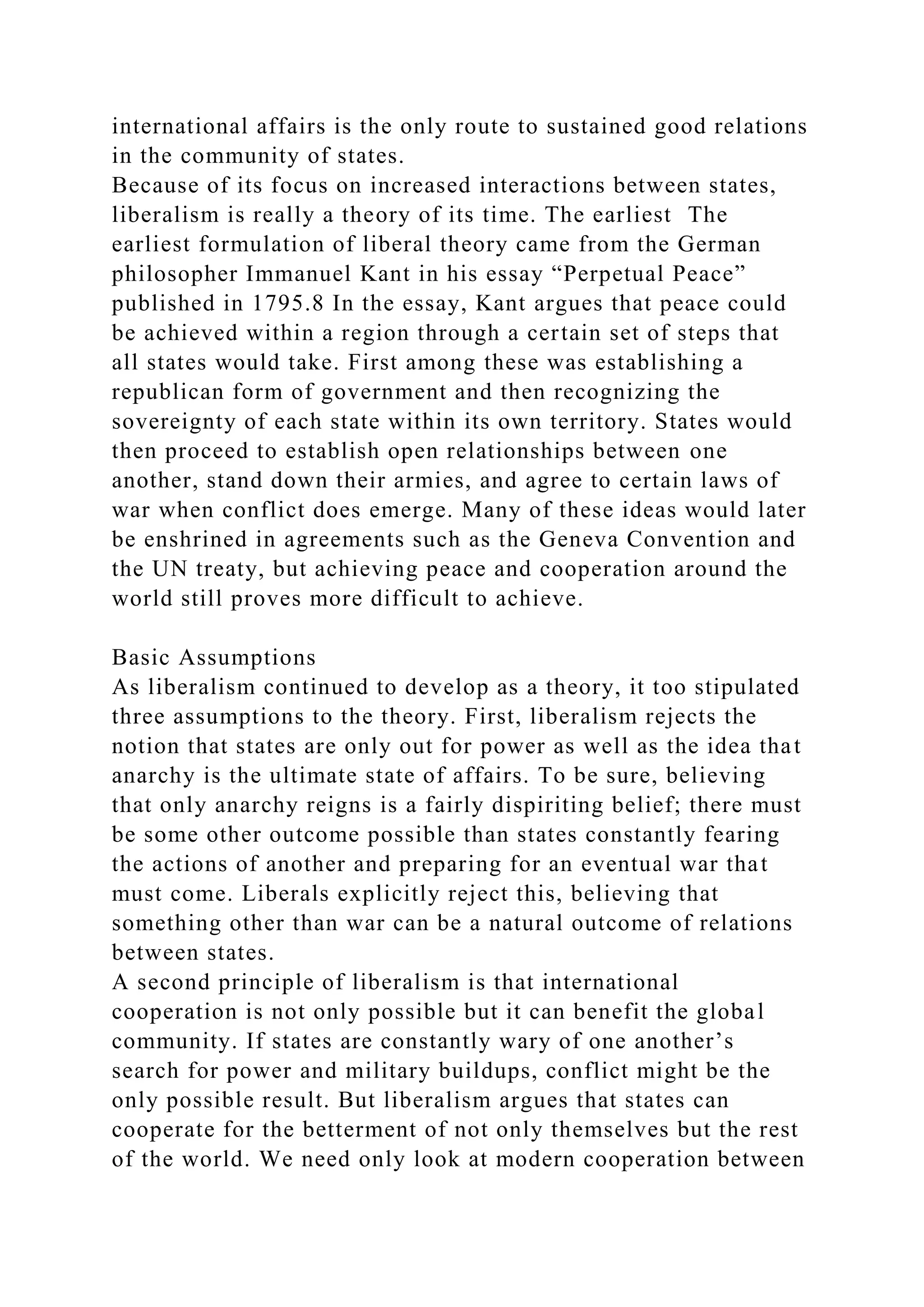 international affairs is the only route to sustained good relations
in the community of states.
Because of its focus on increased interactions between states,
liberalism is really a theory of its time. The earliest The
earliest formulation of liberal theory came from the German
philosopher Immanuel Kant in his essay “Perpetual Peace”
published in 1795.8 In the essay, Kant argues that peace could
be achieved within a region through a certain set of steps that
all states would take. First among these was establishing a
republican form of government and then recognizing the
sovereignty of each state within its own territory. States would
then proceed to establish open relationships between one
another, stand down their armies, and agree to certain laws of
war when conflict does emerge. Many of these ideas would later
be enshrined in agreements such as the Geneva Convention and
the UN treaty, but achieving peace and cooperation around the
world still proves more difficult to achieve.
Basic Assumptions
As liberalism continued to develop as a theory, it too stipulated
three assumptions to the theory. First, liberalism rejects the
notion that states are only out for power as well as the idea that
anarchy is the ultimate state of affairs. To be sure, believing
that only anarchy reigns is a fairly dispiriting belief; there must
be some other outcome possible than states constantly fearing
the actions of another and preparing for an eventual war that
must come. Liberals explicitly reject this, believing that
something other than war can be a natural outcome of relations
between states.
A second principle of liberalism is that international
cooperation is not only possible but it can benefit the global
community. If states are constantly wary of one another’s
search for power and military buildups, conflict might be the
only possible result. But liberalism argues that states can
cooperate for the betterment of not only themselves but the rest
of the world. We need only look at modern cooperation between
 