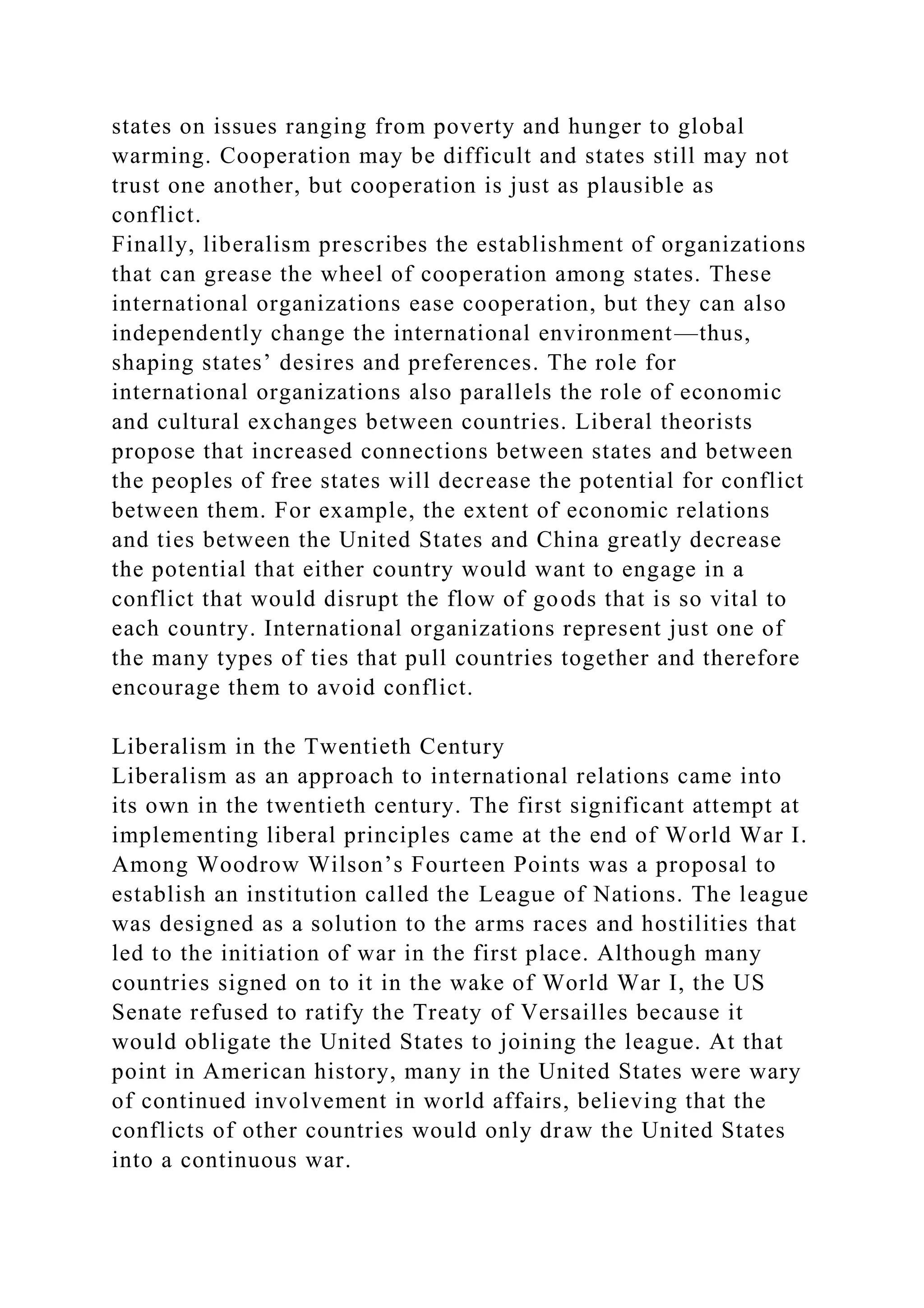 states on issues ranging from poverty and hunger to global
warming. Cooperation may be difficult and states still may not
trust one another, but cooperation is just as plausible as
conflict.
Finally, liberalism prescribes the establishment of organizations
that can grease the wheel of cooperation among states. These
international organizations ease cooperation, but they can also
independently change the international environment—thus,
shaping states’ desires and preferences. The role for
international organizations also parallels the role of economic
and cultural exchanges between countries. Liberal theorists
propose that increased connections between states and between
the peoples of free states will decrease the potential for conflict
between them. For example, the extent of economic relations
and ties between the United States and China greatly decrease
the potential that either country would want to engage in a
conflict that would disrupt the flow of goods that is so vital to
each country. International organizations represent just one of
the many types of ties that pull countries together and therefore
encourage them to avoid conflict.
Liberalism in the Twentieth Century
Liberalism as an approach to international relations came into
its own in the twentieth century. The first significant attempt at
implementing liberal principles came at the end of World War I.
Among Woodrow Wilson’s Fourteen Points was a proposal to
establish an institution called the League of Nations. The league
was designed as a solution to the arms races and hostilities that
led to the initiation of war in the first place. Although many
countries signed on to it in the wake of World War I, the US
Senate refused to ratify the Treaty of Versailles because it
would obligate the United States to joining the league. At that
point in American history, many in the United States were wary
of continued involvement in world affairs, believing that the
conflicts of other countries would only draw the United States
into a continuous war.
 