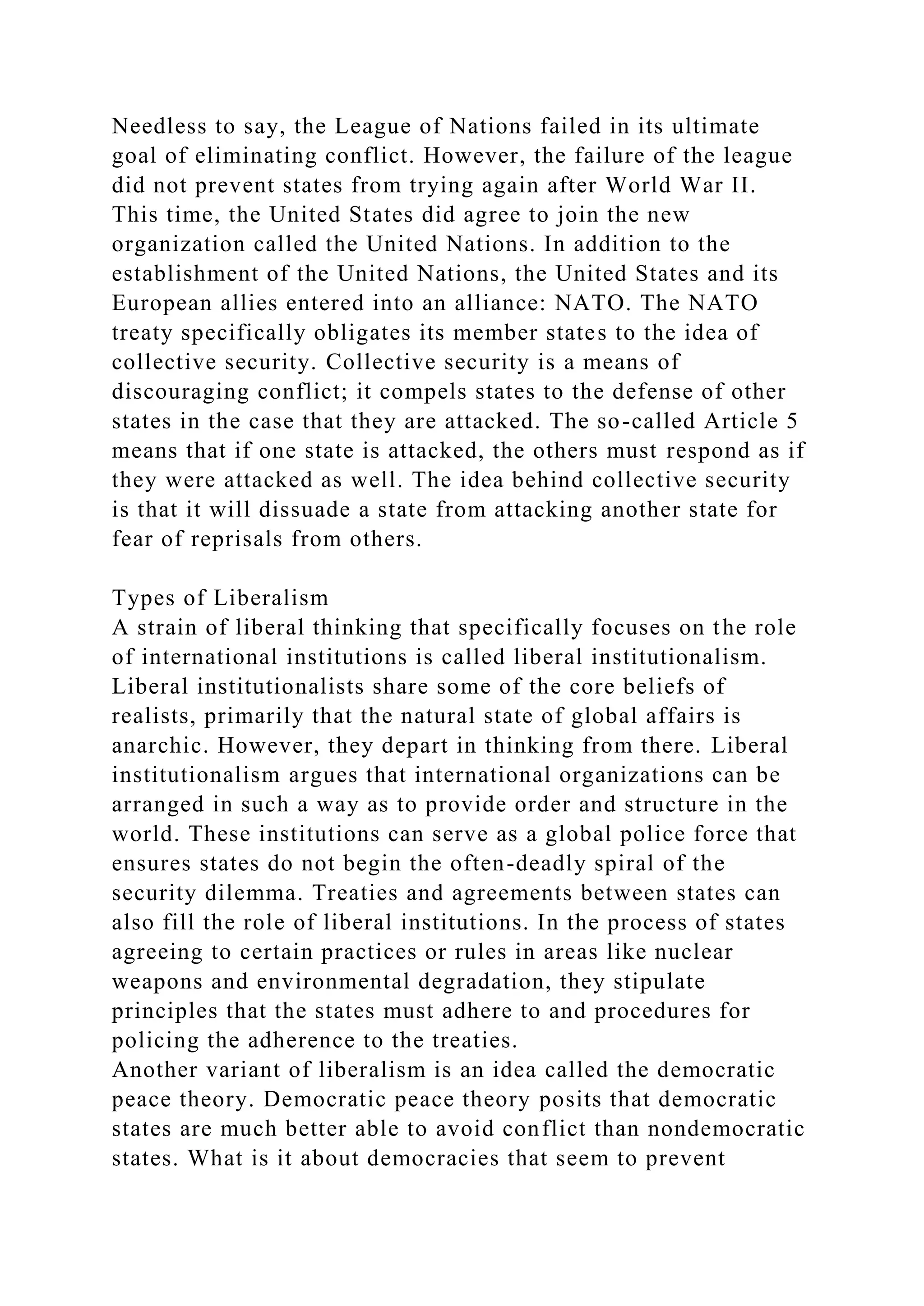 Needless to say, the League of Nations failed in its ultimate
goal of eliminating conflict. However, the failure of the league
did not prevent states from trying again after World War II.
This time, the United States did agree to join the new
organization called the United Nations. In addition to the
establishment of the United Nations, the United States and its
European allies entered into an alliance: NATO. The NATO
treaty specifically obligates its member states to the idea of
collective security. Collective security is a means of
discouraging conflict; it compels states to the defense of other
states in the case that they are attacked. The so-called Article 5
means that if one state is attacked, the others must respond as if
they were attacked as well. The idea behind collective security
is that it will dissuade a state from attacking another state for
fear of reprisals from others.
Types of Liberalism
A strain of liberal thinking that specifically focuses on the role
of international institutions is called liberal institutionalism.
Liberal institutionalists share some of the core beliefs of
realists, primarily that the natural state of global affairs is
anarchic. However, they depart in thinking from there. Liberal
institutionalism argues that international organizations can be
arranged in such a way as to provide order and structure in the
world. These institutions can serve as a global police force that
ensures states do not begin the often-deadly spiral of the
security dilemma. Treaties and agreements between states can
also fill the role of liberal institutions. In the process of states
agreeing to certain practices or rules in areas like nuclear
weapons and environmental degradation, they stipulate
principles that the states must adhere to and procedures for
policing the adherence to the treaties.
Another variant of liberalism is an idea called the democratic
peace theory. Democratic peace theory posits that democratic
states are much better able to avoid conflict than nondemocratic
states. What is it about democracies that seem to prevent
 