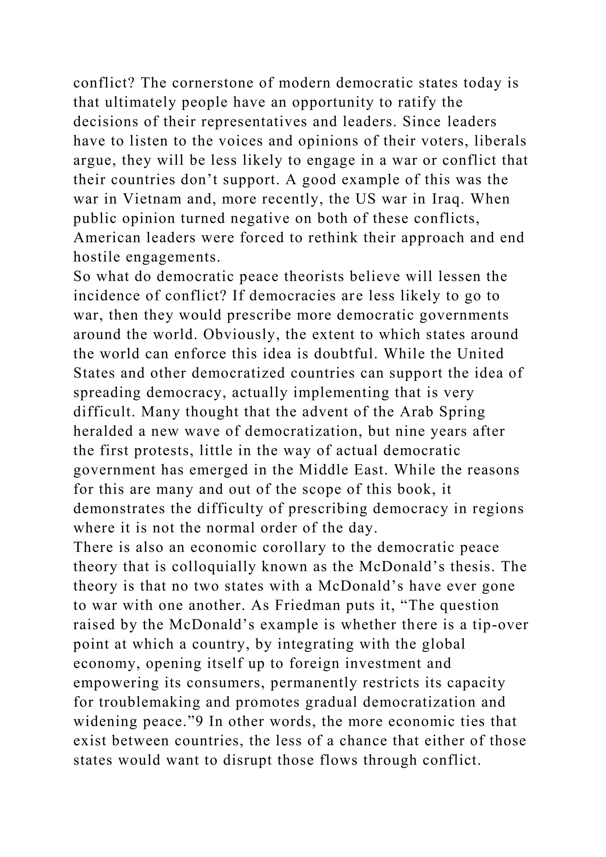 conflict? The cornerstone of modern democratic states today is
that ultimately people have an opportunity to ratify the
decisions of their representatives and leaders. Since leaders
have to listen to the voices and opinions of their voters, liberals
argue, they will be less likely to engage in a war or conflict that
their countries don’t support. A good example of this was the
war in Vietnam and, more recently, the US war in Iraq. When
public opinion turned negative on both of these conflicts,
American leaders were forced to rethink their approach and end
hostile engagements.
So what do democratic peace theorists believe will lessen the
incidence of conflict? If democracies are less likely to go to
war, then they would prescribe more democratic governments
around the world. Obviously, the extent to which states around
the world can enforce this idea is doubtful. While the United
States and other democratized countries can support the idea of
spreading democracy, actually implementing that is very
difficult. Many thought that the advent of the Arab Spring
heralded a new wave of democratization, but nine years after
the first protests, little in the way of actual democratic
government has emerged in the Middle East. While the reasons
for this are many and out of the scope of this book, it
demonstrates the difficulty of prescribing democracy in regions
where it is not the normal order of the day.
There is also an economic corollary to the democratic peace
theory that is colloquially known as the McDonald’s thesis. The
theory is that no two states with a McDonald’s have ever gone
to war with one another. As Friedman puts it, “The question
raised by the McDonald’s example is whether there is a tip-over
point at which a country, by integrating with the global
economy, opening itself up to foreign investment and
empowering its consumers, permanently restricts its capacity
for troublemaking and promotes gradual democratization and
widening peace.”9 In other words, the more economic ties that
exist between countries, the less of a chance that either of those
states would want to disrupt those flows through conflict.
 