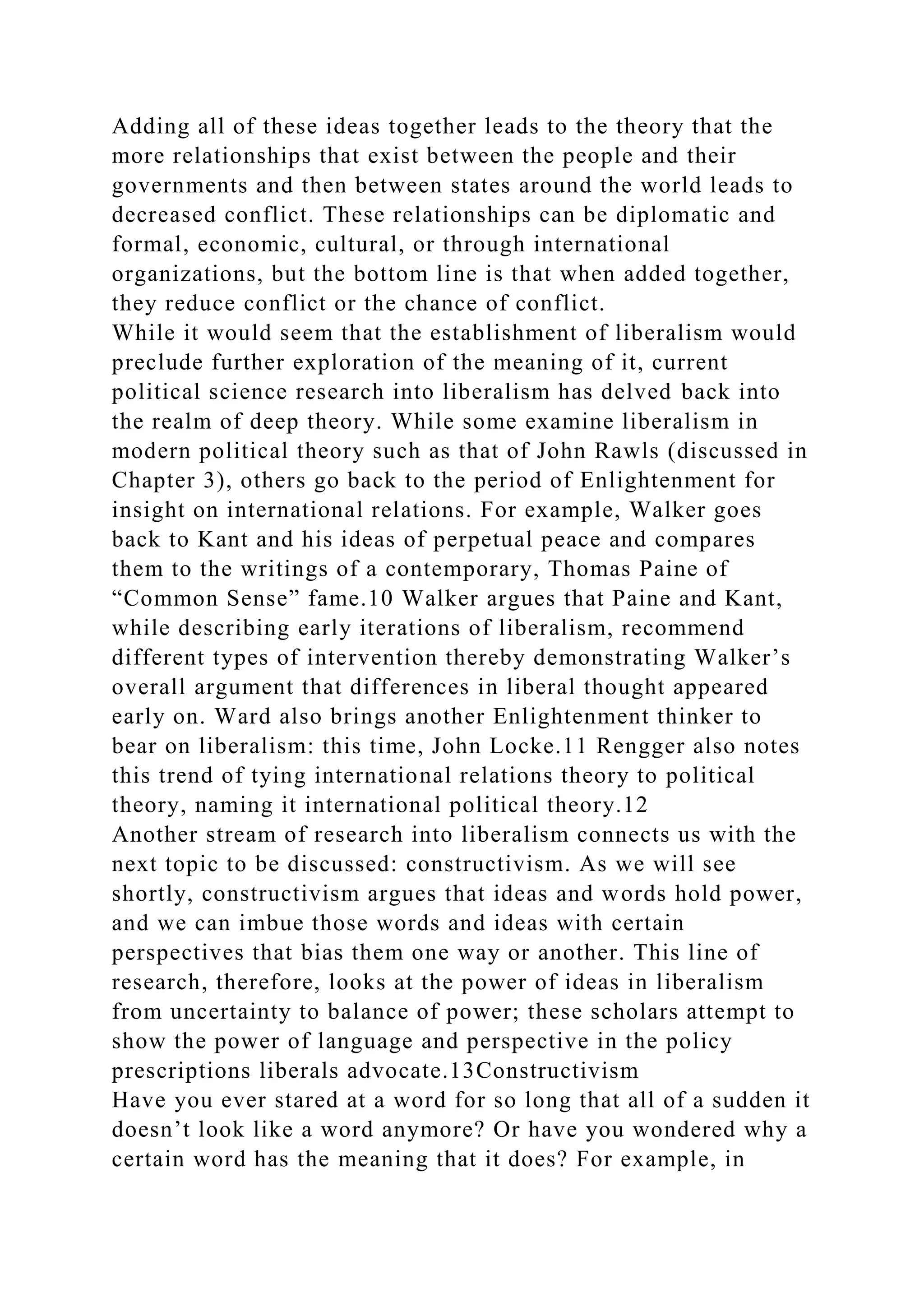 Adding all of these ideas together leads to the theory that the
more relationships that exist between the people and their
governments and then between states around the world leads to
decreased conflict. These relationships can be diplomatic and
formal, economic, cultural, or through international
organizations, but the bottom line is that when added together,
they reduce conflict or the chance of conflict.
While it would seem that the establishment of liberalism would
preclude further exploration of the meaning of it, current
political science research into liberalism has delved back into
the realm of deep theory. While some examine liberalism in
modern political theory such as that of John Rawls (discussed in
Chapter 3), others go back to the period of Enlightenment for
insight on international relations. For example, Walker goes
back to Kant and his ideas of perpetual peace and compares
them to the writings of a contemporary, Thomas Paine of
“Common Sense” fame.10 Walker argues that Paine and Kant,
while describing early iterations of liberalism, recommend
different types of intervention thereby demonstrating Walker’s
overall argument that differences in liberal thought appeared
early on. Ward also brings another Enlightenment thinker to
bear on liberalism: this time, John Locke.11 Rengger also notes
this trend of tying international relations theory to political
theory, naming it international political theory.12
Another stream of research into liberalism connects us with the
next topic to be discussed: constructivism. As we will see
shortly, constructivism argues that ideas and words hold power,
and we can imbue those words and ideas with certain
perspectives that bias them one way or another. This line of
research, therefore, looks at the power of ideas in liberalism
from uncertainty to balance of power; these scholars attempt to
show the power of language and perspective in the policy
prescriptions liberals advocate.13Constructivism
Have you ever stared at a word for so long that all of a sudden it
doesn’t look like a word anymore? Or have you wondered why a
certain word has the meaning that it does? For example, in
 
