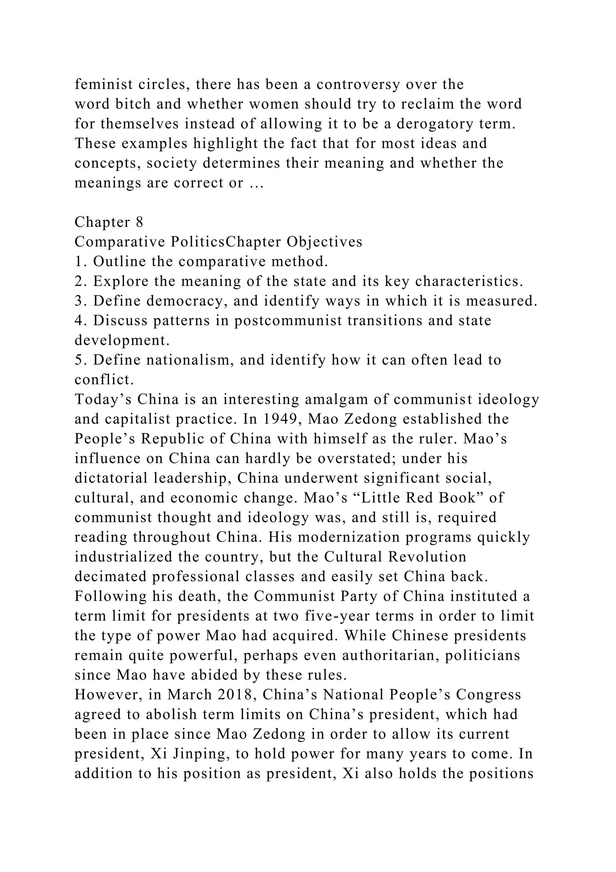 feminist circles, there has been a controversy over the
word bitch and whether women should try to reclaim the word
for themselves instead of allowing it to be a derogatory term.
These examples highlight the fact that for most ideas and
concepts, society determines their meaning and whether the
meanings are correct or …
Chapter 8
Comparative PoliticsChapter Objectives
1. Outline the comparative method.
2. Explore the meaning of the state and its key characteristics.
3. Define democracy, and identify ways in which it is measured.
4. Discuss patterns in postcommunist transitions and state
development.
5. Define nationalism, and identify how it can often lead to
conflict.
Today’s China is an interesting amalgam of communist ideology
and capitalist practice. In 1949, Mao Zedong established the
People’s Republic of China with himself as the ruler. Mao’s
influence on China can hardly be overstated; under his
dictatorial leadership, China underwent significant social,
cultural, and economic change. Mao’s “Little Red Book” of
communist thought and ideology was, and still is, required
reading throughout China. His modernization programs quickly
industrialized the country, but the Cultural Revolution
decimated professional classes and easily set China back.
Following his death, the Communist Party of China instituted a
term limit for presidents at two five-year terms in order to limit
the type of power Mao had acquired. While Chinese presidents
remain quite powerful, perhaps even authoritarian, politicians
since Mao have abided by these rules.
However, in March 2018, China’s National People’s Congress
agreed to abolish term limits on China’s president, which had
been in place since Mao Zedong in order to allow its current
president, Xi Jinping, to hold power for many years to come. In
addition to his position as president, Xi also holds the positions
 