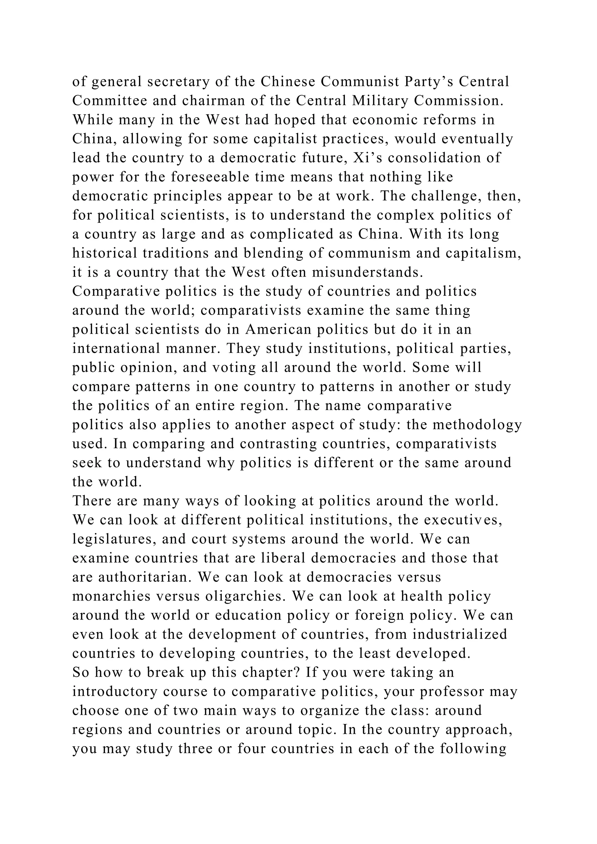 of general secretary of the Chinese Communist Party’s Central
Committee and chairman of the Central Military Commission.
While many in the West had hoped that economic reforms in
China, allowing for some capitalist practices, would eventually
lead the country to a democratic future, Xi’s consolidation of
power for the foreseeable time means that nothing like
democratic principles appear to be at work. The challenge, then,
for political scientists, is to understand the complex politics of
a country as large and as complicated as China. With its long
historical traditions and blending of communism and capitalism,
it is a country that the West often misunderstands.
Comparative politics is the study of countries and politics
around the world; comparativists examine the same thing
political scientists do in American politics but do it in an
international manner. They study institutions, political parties,
public opinion, and voting all around the world. Some will
compare patterns in one country to patterns in another or study
the politics of an entire region. The name comparative
politics also applies to another aspect of study: the methodology
used. In comparing and contrasting countries, comparativists
seek to understand why politics is different or the same around
the world.
There are many ways of looking at politics around the world.
We can look at different political institutions, the executives,
legislatures, and court systems around the world. We can
examine countries that are liberal democracies and those that
are authoritarian. We can look at democracies versus
monarchies versus oligarchies. We can look at health policy
around the world or education policy or foreign policy. We can
even look at the development of countries, from industrialized
countries to developing countries, to the least developed.
So how to break up this chapter? If you were taking an
introductory course to comparative politics, your professor may
choose one of two main ways to organize the class: around
regions and countries or around topic. In the country approach,
you may study three or four countries in each of the following
 