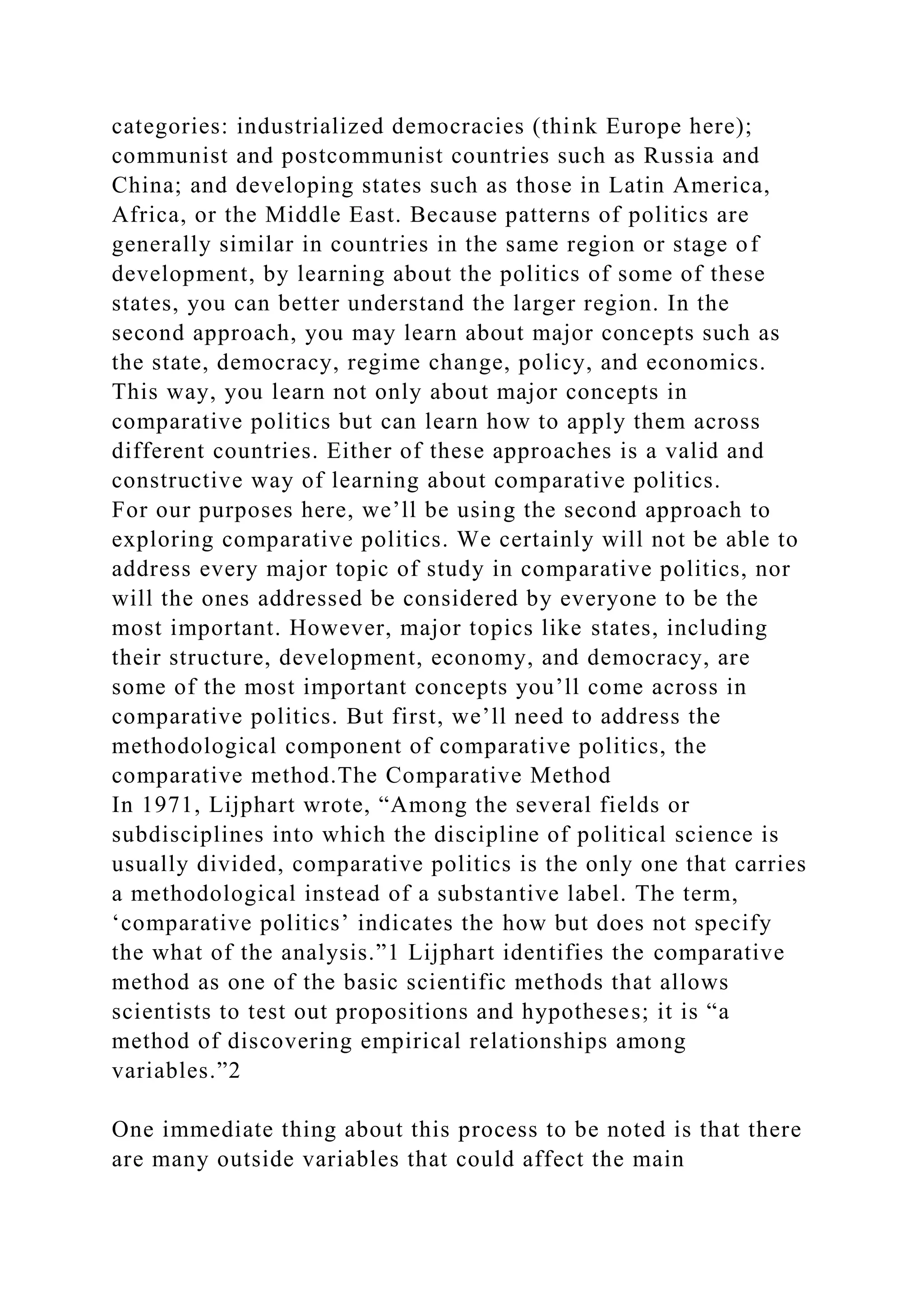 categories: industrialized democracies (think Europe here);
communist and postcommunist countries such as Russia and
China; and developing states such as those in Latin America,
Africa, or the Middle East. Because patterns of politics are
generally similar in countries in the same region or stage of
development, by learning about the politics of some of these
states, you can better understand the larger region. In the
second approach, you may learn about major concepts such as
the state, democracy, regime change, policy, and economics.
This way, you learn not only about major concepts in
comparative politics but can learn how to apply them across
different countries. Either of these approaches is a valid and
constructive way of learning about comparative politics.
For our purposes here, we’ll be using the second approach to
exploring comparative politics. We certainly will not be able to
address every major topic of study in comparative politics, nor
will the ones addressed be considered by everyone to be the
most important. However, major topics like states, including
their structure, development, economy, and democracy, are
some of the most important concepts you’ll come across in
comparative politics. But first, we’ll need to address the
methodological component of comparative politics, the
comparative method.The Comparative Method
In 1971, Lijphart wrote, “Among the several fields or
subdisciplines into which the discipline of political science is
usually divided, comparative politics is the only one that carries
a methodological instead of a substantive label. The term,
‘comparative politics’ indicates the how but does not specify
the what of the analysis.”1 Lijphart identifies the comparative
method as one of the basic scientific methods that allows
scientists to test out propositions and hypotheses; it is “a
method of discovering empirical relationships among
variables.”2
One immediate thing about this process to be noted is that there
are many outside variables that could affect the main
 