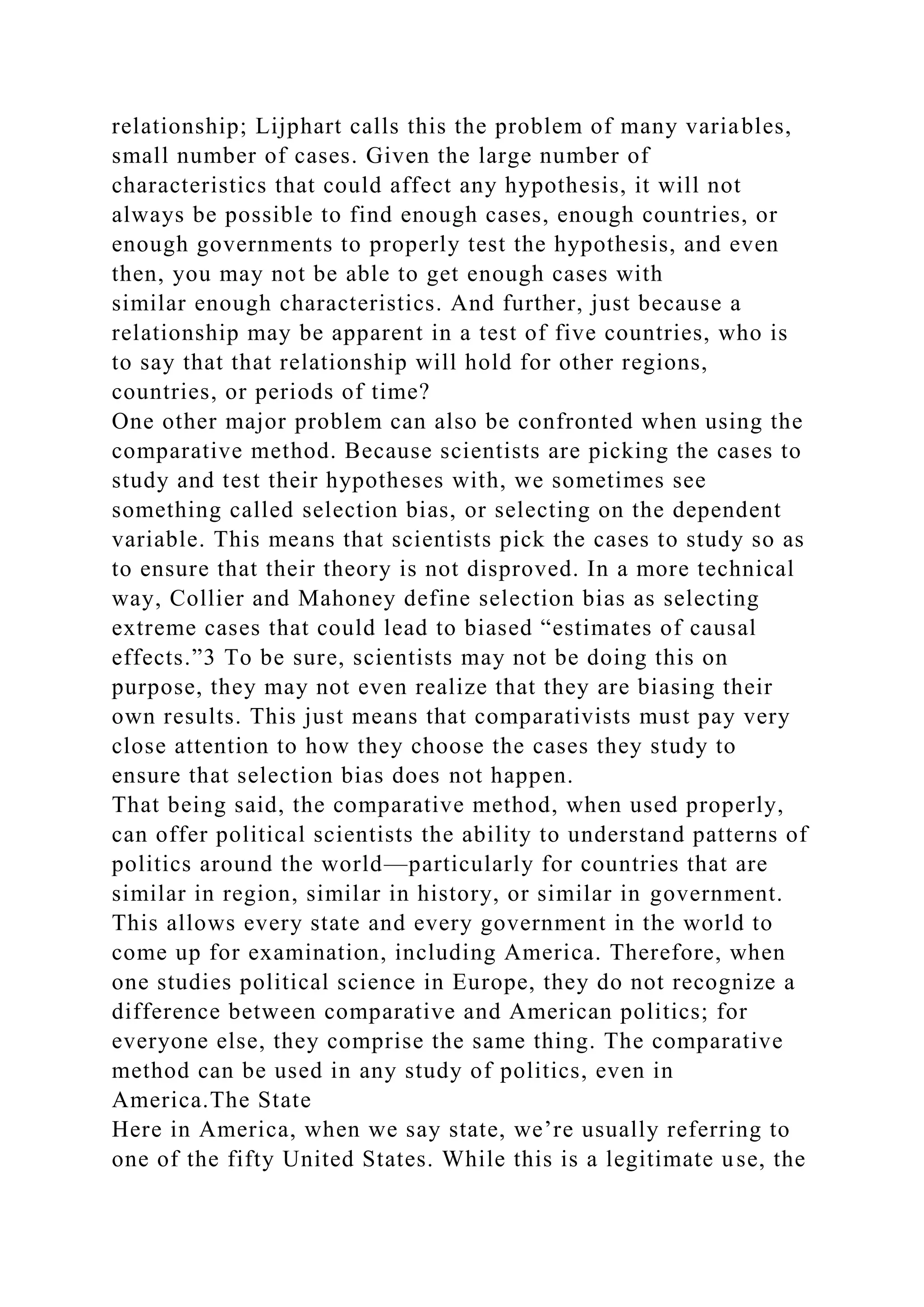 relationship; Lijphart calls this the problem of many variables,
small number of cases. Given the large number of
characteristics that could affect any hypothesis, it will not
always be possible to find enough cases, enough countries, or
enough governments to properly test the hypothesis, and even
then, you may not be able to get enough cases with
similar enough characteristics. And further, just because a
relationship may be apparent in a test of five countries, who is
to say that that relationship will hold for other regions,
countries, or periods of time?
One other major problem can also be confronted when using the
comparative method. Because scientists are picking the cases to
study and test their hypotheses with, we sometimes see
something called selection bias, or selecting on the dependent
variable. This means that scientists pick the cases to study so as
to ensure that their theory is not disproved. In a more technical
way, Collier and Mahoney define selection bias as selecting
extreme cases that could lead to biased “estimates of causal
effects.”3 To be sure, scientists may not be doing this on
purpose, they may not even realize that they are biasing their
own results. This just means that comparativists must pay very
close attention to how they choose the cases they study to
ensure that selection bias does not happen.
That being said, the comparative method, when used properly,
can offer political scientists the ability to understand patterns of
politics around the world—particularly for countries that are
similar in region, similar in history, or similar in government.
This allows every state and every government in the world to
come up for examination, including America. Therefore, when
one studies political science in Europe, they do not recognize a
difference between comparative and American politics; for
everyone else, they comprise the same thing. The comparative
method can be used in any study of politics, even in
America.The State
Here in America, when we say state, we’re usually referring to
one of the fifty United States. While this is a legitimate use, the
 