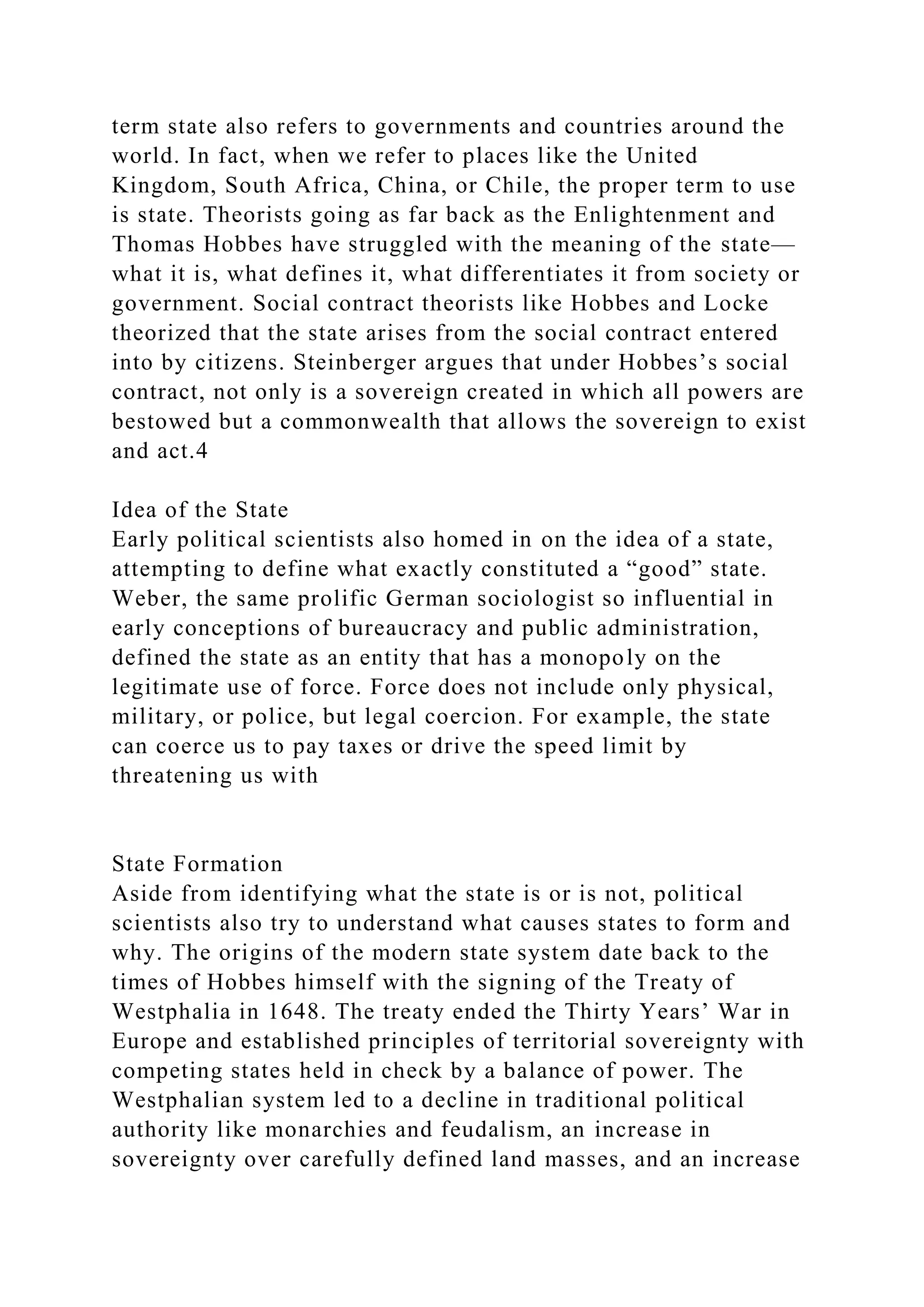 term state also refers to governments and countries around the
world. In fact, when we refer to places like the United
Kingdom, South Africa, China, or Chile, the proper term to use
is state. Theorists going as far back as the Enlightenment and
Thomas Hobbes have struggled with the meaning of the state—
what it is, what defines it, what differentiates it from society or
government. Social contract theorists like Hobbes and Locke
theorized that the state arises from the social contract entered
into by citizens. Steinberger argues that under Hobbes’s social
contract, not only is a sovereign created in which all powers are
bestowed but a commonwealth that allows the sovereign to exist
and act.4
Idea of the State
Early political scientists also homed in on the idea of a state,
attempting to define what exactly constituted a “good” state.
Weber, the same prolific German sociologist so influential in
early conceptions of bureaucracy and public administration,
defined the state as an entity that has a monopoly on the
legitimate use of force. Force does not include only physical,
military, or police, but legal coercion. For example, the state
can coerce us to pay taxes or drive the speed limit by
threatening us with
State Formation
Aside from identifying what the state is or is not, political
scientists also try to understand what causes states to form and
why. The origins of the modern state system date back to the
times of Hobbes himself with the signing of the Treaty of
Westphalia in 1648. The treaty ended the Thirty Years’ War in
Europe and established principles of territorial sovereignty with
competing states held in check by a balance of power. The
Westphalian system led to a decline in traditional political
authority like monarchies and feudalism, an increase in
sovereignty over carefully defined land masses, and an increase
 