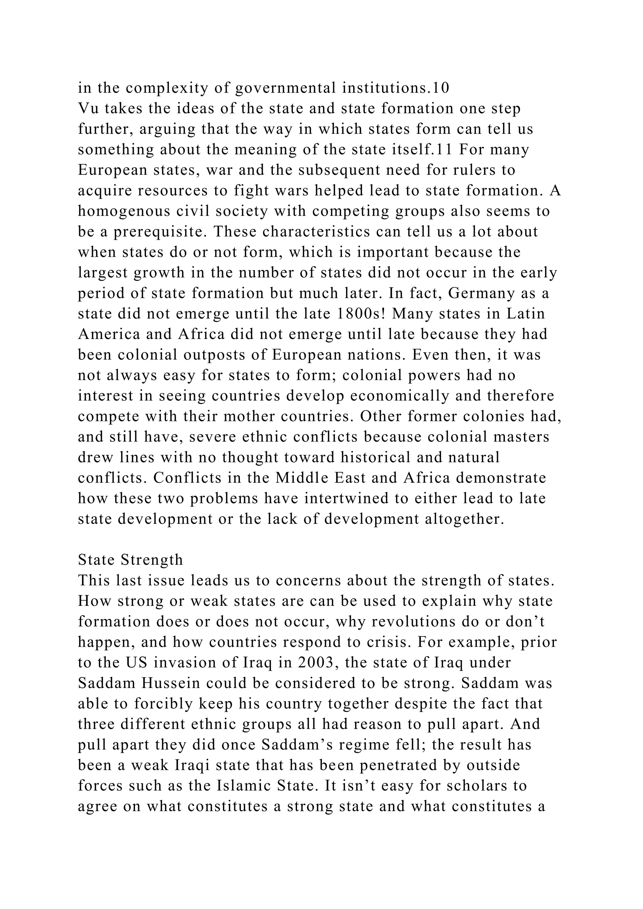 in the complexity of governmental institutions.10
Vu takes the ideas of the state and state formation one step
further, arguing that the way in which states form can tell us
something about the meaning of the state itself.11 For many
European states, war and the subsequent need for rulers to
acquire resources to fight wars helped lead to state formation. A
homogenous civil society with competing groups also seems to
be a prerequisite. These characteristics can tell us a lot about
when states do or not form, which is important because the
largest growth in the number of states did not occur in the early
period of state formation but much later. In fact, Germany as a
state did not emerge until the late 1800s! Many states in Latin
America and Africa did not emerge until late because they had
been colonial outposts of European nations. Even then, it was
not always easy for states to form; colonial powers had no
interest in seeing countries develop economically and therefore
compete with their mother countries. Other former colonies had,
and still have, severe ethnic conflicts because colonial masters
drew lines with no thought toward historical and natural
conflicts. Conflicts in the Middle East and Africa demonstrate
how these two problems have intertwined to either lead to late
state development or the lack of development altogether.
State Strength
This last issue leads us to concerns about the strength of states.
How strong or weak states are can be used to explain why state
formation does or does not occur, why revolutions do or don’t
happen, and how countries respond to crisis. For example, prior
to the US invasion of Iraq in 2003, the state of Iraq under
Saddam Hussein could be considered to be strong. Saddam was
able to forcibly keep his country together despite the fact that
three different ethnic groups all had reason to pull apart. And
pull apart they did once Saddam’s regime fell; the result has
been a weak Iraqi state that has been penetrated by outside
forces such as the Islamic State. It isn’t easy for scholars to
agree on what constitutes a strong state and what constitutes a
 