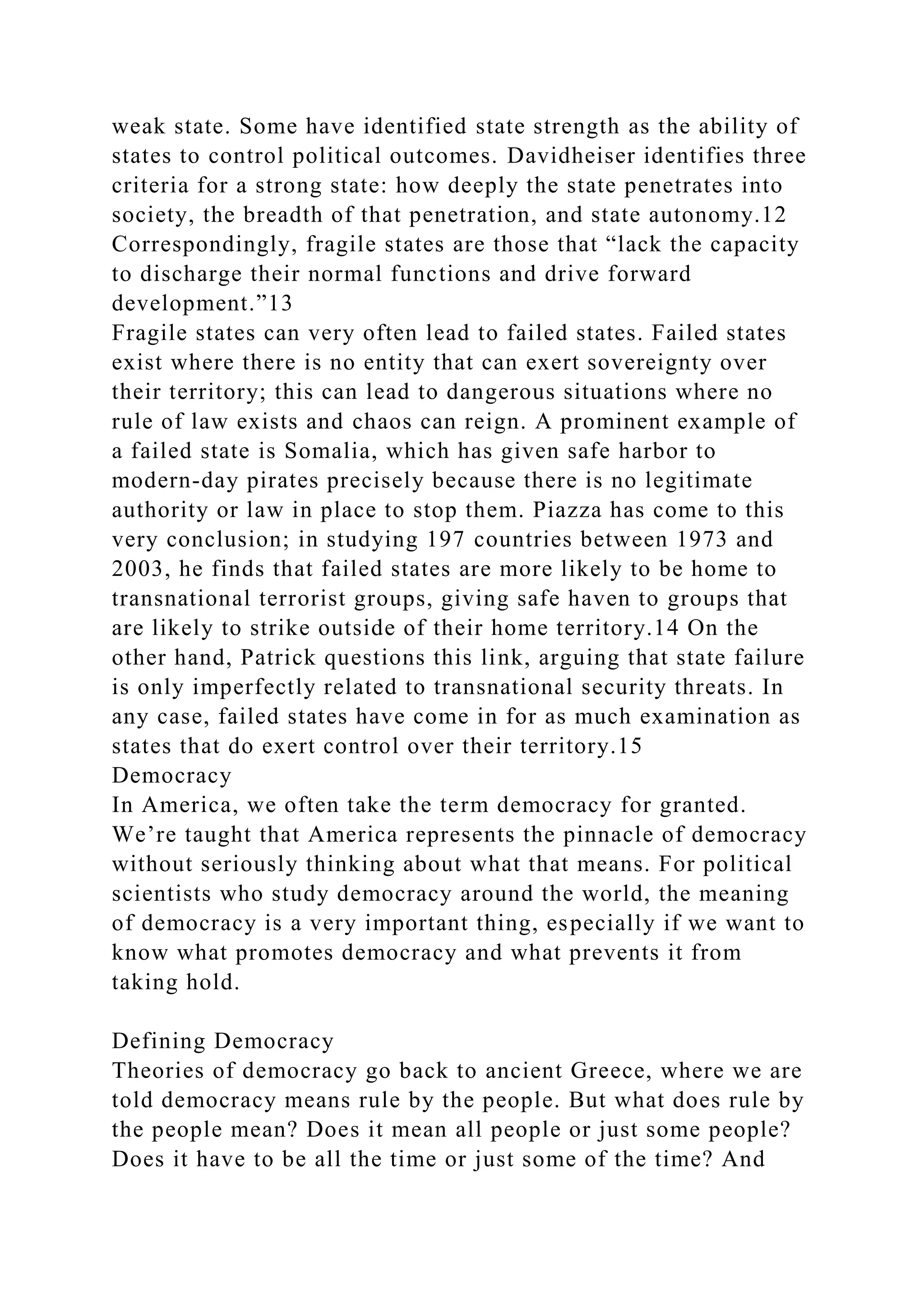 weak state. Some have identified state strength as the ability of
states to control political outcomes. Davidheiser identifies three
criteria for a strong state: how deeply the state penetrates into
society, the breadth of that penetration, and state autonomy.12
Correspondingly, fragile states are those that “lack the capacity
to discharge their normal functions and drive forward
development.”13
Fragile states can very often lead to failed states. Failed states
exist where there is no entity that can exert sovereignty over
their territory; this can lead to dangerous situations where no
rule of law exists and chaos can reign. A prominent example of
a failed state is Somalia, which has given safe harbor to
modern-day pirates precisely because there is no legitimate
authority or law in place to stop them. Piazza has come to this
very conclusion; in studying 197 countries between 1973 and
2003, he finds that failed states are more likely to be home to
transnational terrorist groups, giving safe haven to groups that
are likely to strike outside of their home territory.14 On the
other hand, Patrick questions this link, arguing that state failure
is only imperfectly related to transnational security threats. In
any case, failed states have come in for as much examination as
states that do exert control over their territory.15
Democracy
In America, we often take the term democracy for granted.
We’re taught that America represents the pinnacle of democracy
without seriously thinking about what that means. For political
scientists who study democracy around the world, the meaning
of democracy is a very important thing, especially if we want to
know what promotes democracy and what prevents it from
taking hold.
Defining Democracy
Theories of democracy go back to ancient Greece, where we are
told democracy means rule by the people. But what does rule by
the people mean? Does it mean all people or just some people?
Does it have to be all the time or just some of the time? And
 