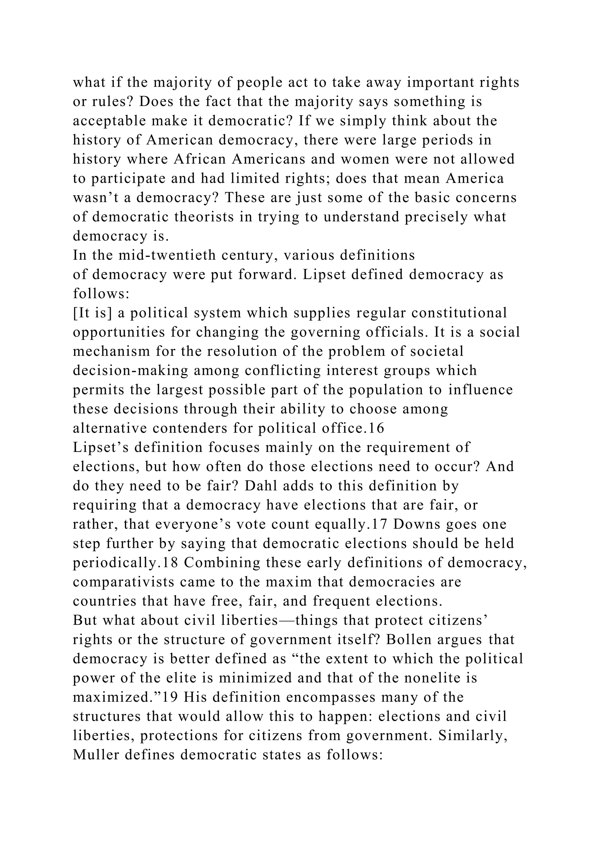 what if the majority of people act to take away important rights
or rules? Does the fact that the majority says something is
acceptable make it democratic? If we simply think about the
history of American democracy, there were large periods in
history where African Americans and women were not allowed
to participate and had limited rights; does that mean America
wasn’t a democracy? These are just some of the basic concerns
of democratic theorists in trying to understand precisely what
democracy is.
In the mid-twentieth century, various definitions
of democracy were put forward. Lipset defined democracy as
follows:
[It is] a political system which supplies regular constitutional
opportunities for changing the governing officials. It is a social
mechanism for the resolution of the problem of societal
decision-making among conflicting interest groups which
permits the largest possible part of the population to influence
these decisions through their ability to choose among
alternative contenders for political office.16
Lipset’s definition focuses mainly on the requirement of
elections, but how often do those elections need to occur? And
do they need to be fair? Dahl adds to this definition by
requiring that a democracy have elections that are fair, or
rather, that everyone’s vote count equally.17 Downs goes one
step further by saying that democratic elections should be held
periodically.18 Combining these early definitions of democracy,
comparativists came to the maxim that democracies are
countries that have free, fair, and frequent elections.
But what about civil liberties—things that protect citizens’
rights or the structure of government itself? Bollen argues that
democracy is better defined as “the extent to which the political
power of the elite is minimized and that of the nonelite is
maximized.”19 His definition encompasses many of the
structures that would allow this to happen: elections and civil
liberties, protections for citizens from government. Similarly,
Muller defines democratic states as follows:
 