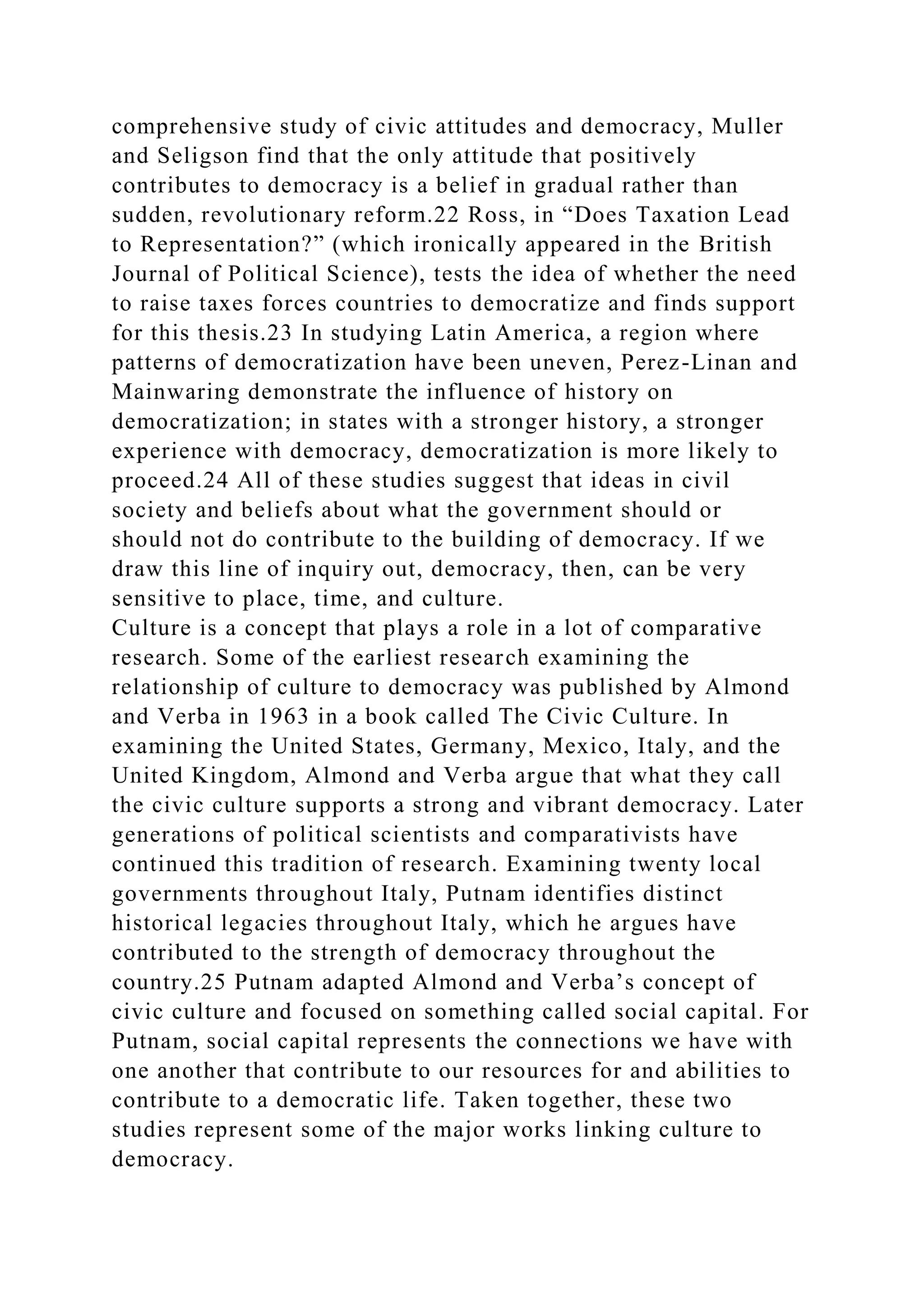 comprehensive study of civic attitudes and democracy, Muller
and Seligson find that the only attitude that positively
contributes to democracy is a belief in gradual rather than
sudden, revolutionary reform.22 Ross, in “Does Taxation Lead
to Representation?” (which ironically appeared in the British
Journal of Political Science), tests the idea of whether the need
to raise taxes forces countries to democratize and finds support
for this thesis.23 In studying Latin America, a region where
patterns of democratization have been uneven, Perez-Linan and
Mainwaring demonstrate the influence of history on
democratization; in states with a stronger history, a stronger
experience with democracy, democratization is more likely to
proceed.24 All of these studies suggest that ideas in civil
society and beliefs about what the government should or
should not do contribute to the building of democracy. If we
draw this line of inquiry out, democracy, then, can be very
sensitive to place, time, and culture.
Culture is a concept that plays a role in a lot of comparative
research. Some of the earliest research examining the
relationship of culture to democracy was published by Almond
and Verba in 1963 in a book called The Civic Culture. In
examining the United States, Germany, Mexico, Italy, and the
United Kingdom, Almond and Verba argue that what they call
the civic culture supports a strong and vibrant democracy. Later
generations of political scientists and comparativists have
continued this tradition of research. Examining twenty local
governments throughout Italy, Putnam identifies distinct
historical legacies throughout Italy, which he argues have
contributed to the strength of democracy throughout the
country.25 Putnam adapted Almond and Verba’s concept of
civic culture and focused on something called social capital. For
Putnam, social capital represents the connections we have with
one another that contribute to our resources for and abilities to
contribute to a democratic life. Taken together, these two
studies represent some of the major works linking culture to
democracy.
 