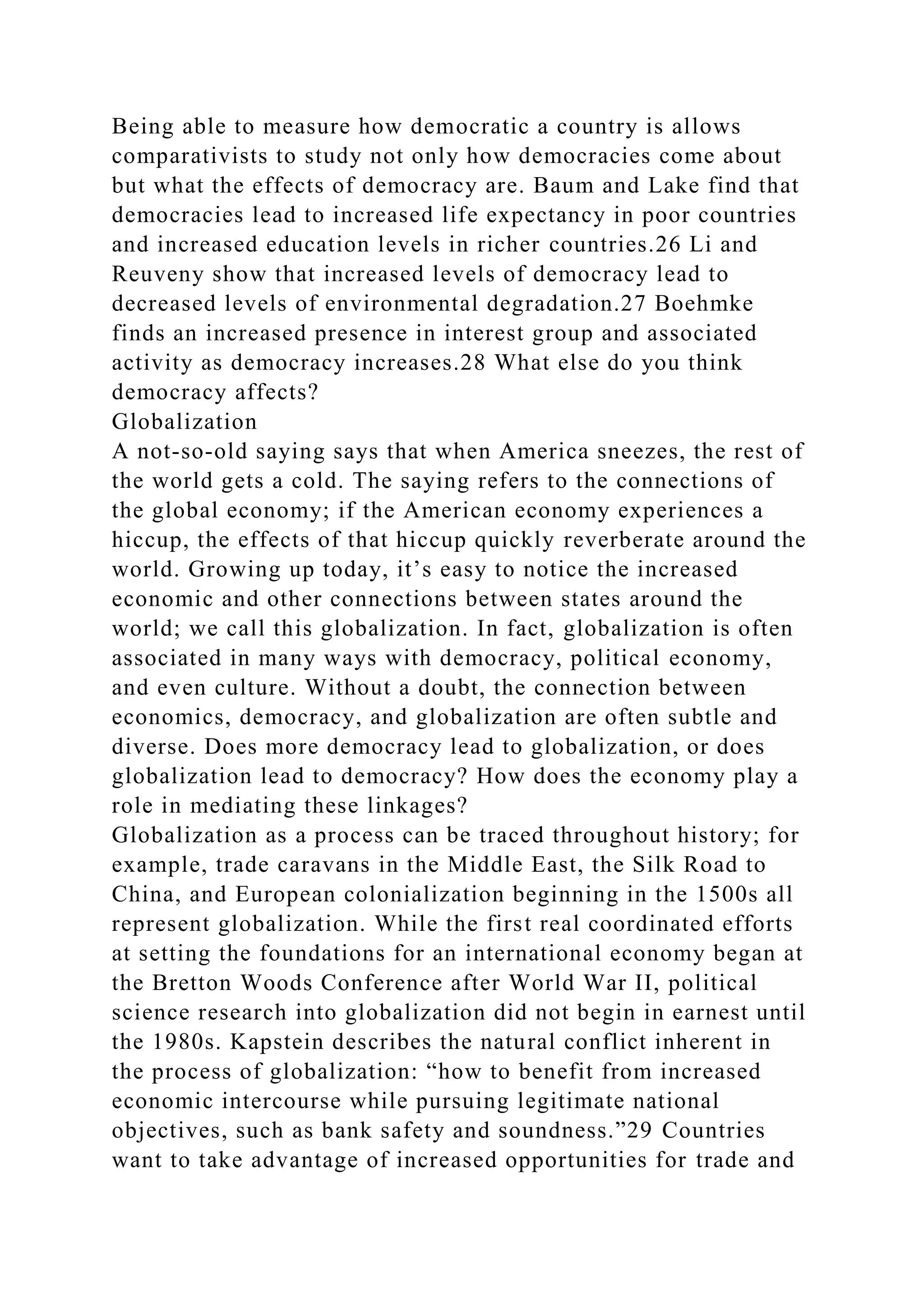 Being able to measure how democratic a country is allows
comparativists to study not only how democracies come about
but what the effects of democracy are. Baum and Lake find that
democracies lead to increased life expectancy in poor countries
and increased education levels in richer countries.26 Li and
Reuveny show that increased levels of democracy lead to
decreased levels of environmental degradation.27 Boehmke
finds an increased presence in interest group and associated
activity as democracy increases.28 What else do you think
democracy affects?
Globalization
A not-so-old saying says that when America sneezes, the rest of
the world gets a cold. The saying refers to the connections of
the global economy; if the American economy experiences a
hiccup, the effects of that hiccup quickly reverberate around the
world. Growing up today, it’s easy to notice the increased
economic and other connections between states around the
world; we call this globalization. In fact, globalization is often
associated in many ways with democracy, political economy,
and even culture. Without a doubt, the connection between
economics, democracy, and globalization are often subtle and
diverse. Does more democracy lead to globalization, or does
globalization lead to democracy? How does the economy play a
role in mediating these linkages?
Globalization as a process can be traced throughout history; for
example, trade caravans in the Middle East, the Silk Road to
China, and European colonialization beginning in the 1500s all
represent globalization. While the first real coordinated efforts
at setting the foundations for an international economy began at
the Bretton Woods Conference after World War II, political
science research into globalization did not begin in earnest until
the 1980s. Kapstein describes the natural conflict inherent in
the process of globalization: “how to benefit from increased
economic intercourse while pursuing legitimate national
objectives, such as bank safety and soundness.”29 Countries
want to take advantage of increased opportunities for trade and
 
