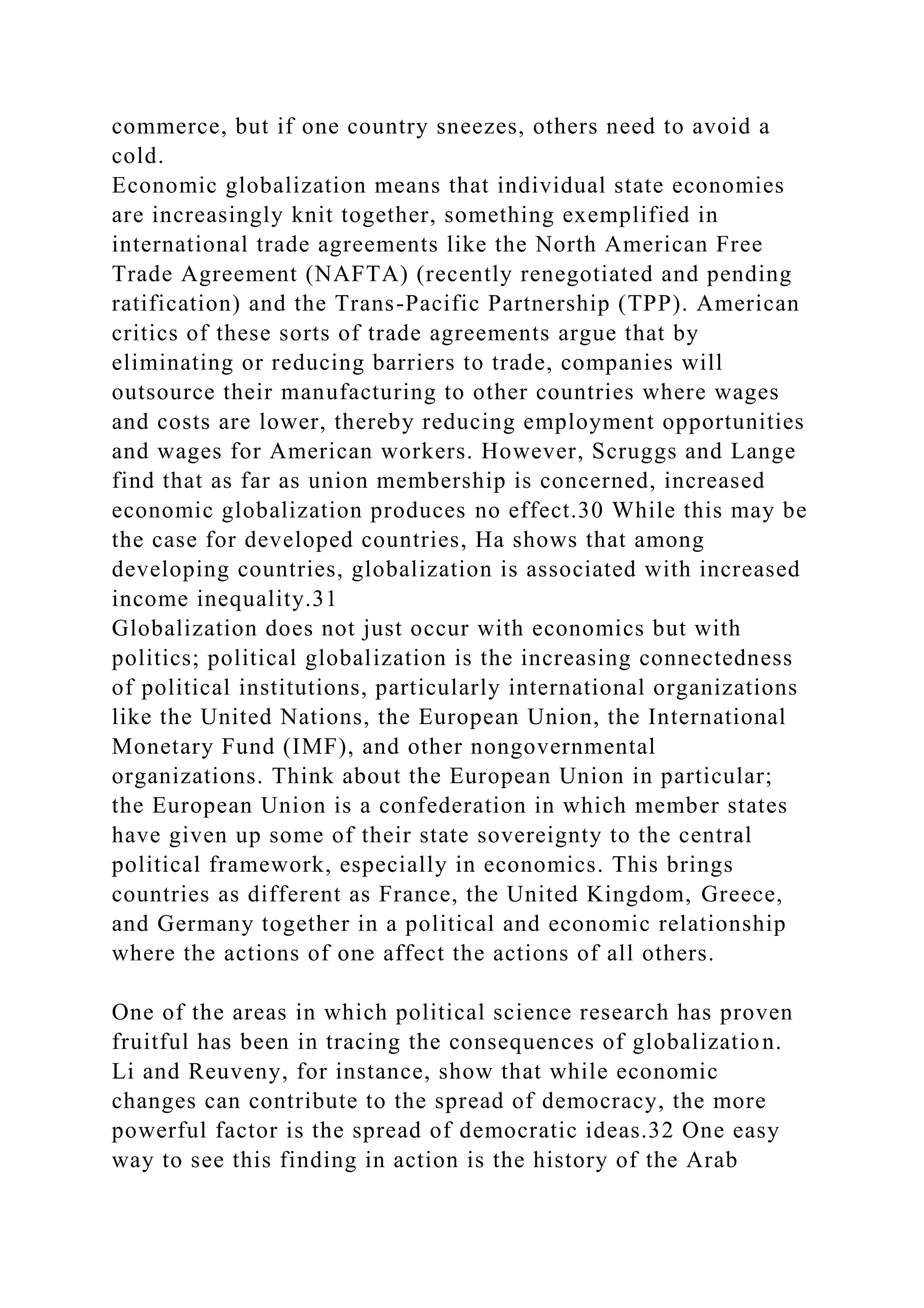 commerce, but if one country sneezes, others need to avoid a
cold.
Economic globalization means that individual state economies
are increasingly knit together, something exemplified in
international trade agreements like the North American Free
Trade Agreement (NAFTA) (recently renegotiated and pending
ratification) and the Trans-Pacific Partnership (TPP). American
critics of these sorts of trade agreements argue that by
eliminating or reducing barriers to trade, companies will
outsource their manufacturing to other countries where wages
and costs are lower, thereby reducing employment opportunities
and wages for American workers. However, Scruggs and Lange
find that as far as union membership is concerned, increased
economic globalization produces no effect.30 While this may be
the case for developed countries, Ha shows that among
developing countries, globalization is associated with increased
income inequality.31
Globalization does not just occur with economics but with
politics; political globalization is the increasing connectedness
of political institutions, particularly international organizations
like the United Nations, the European Union, the International
Monetary Fund (IMF), and other nongovernmental
organizations. Think about the European Union in particular;
the European Union is a confederation in which member states
have given up some of their state sovereignty to the central
political framework, especially in economics. This brings
countries as different as France, the United Kingdom, Greece,
and Germany together in a political and economic relationship
where the actions of one affect the actions of all others.
One of the areas in which political science research has proven
fruitful has been in tracing the consequences of globalization.
Li and Reuveny, for instance, show that while economic
changes can contribute to the spread of democracy, the more
powerful factor is the spread of democratic ideas.32 One easy
way to see this finding in action is the history of the Arab
 