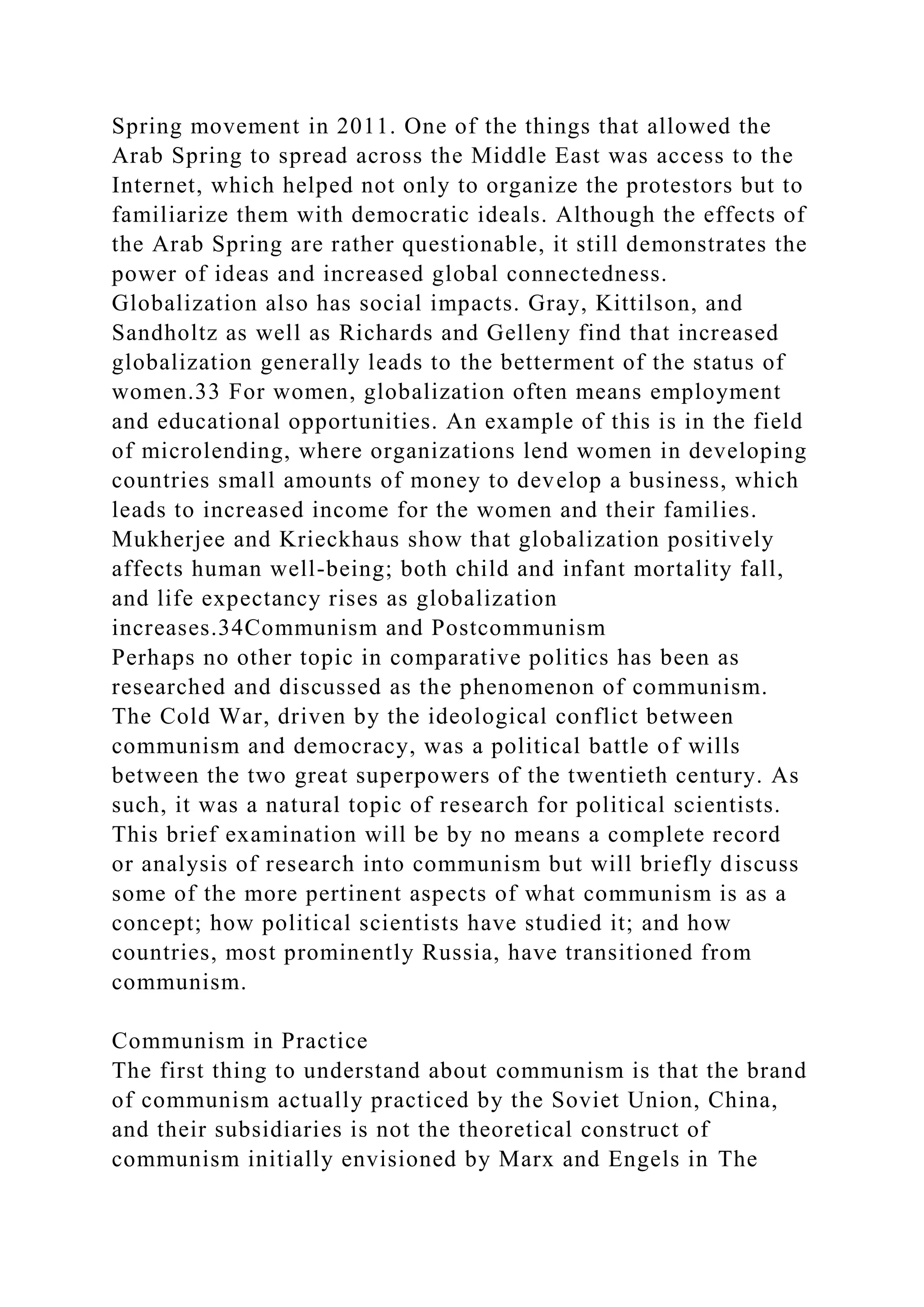 Spring movement in 2011. One of the things that allowed the
Arab Spring to spread across the Middle East was access to the
Internet, which helped not only to organize the protestors but to
familiarize them with democratic ideals. Although the effects of
the Arab Spring are rather questionable, it still demonstrates the
power of ideas and increased global connectedness.
Globalization also has social impacts. Gray, Kittilson, and
Sandholtz as well as Richards and Gelleny find that increased
globalization generally leads to the betterment of the status of
women.33 For women, globalization often means employment
and educational opportunities. An example of this is in the field
of microlending, where organizations lend women in developing
countries small amounts of money to develop a business, which
leads to increased income for the women and their families.
Mukherjee and Krieckhaus show that globalization positively
affects human well-being; both child and infant mortality fall,
and life expectancy rises as globalization
increases.34Communism and Postcommunism
Perhaps no other topic in comparative politics has been as
researched and discussed as the phenomenon of communism.
The Cold War, driven by the ideological conflict between
communism and democracy, was a political battle of wills
between the two great superpowers of the twentieth century. As
such, it was a natural topic of research for political scientists.
This brief examination will be by no means a complete record
or analysis of research into communism but will briefly discuss
some of the more pertinent aspects of what communism is as a
concept; how political scientists have studied it; and how
countries, most prominently Russia, have transitioned from
communism.
Communism in Practice
The first thing to understand about communism is that the brand
of communism actually practiced by the Soviet Union, China,
and their subsidiaries is not the theoretical construct of
communism initially envisioned by Marx and Engels in The
 