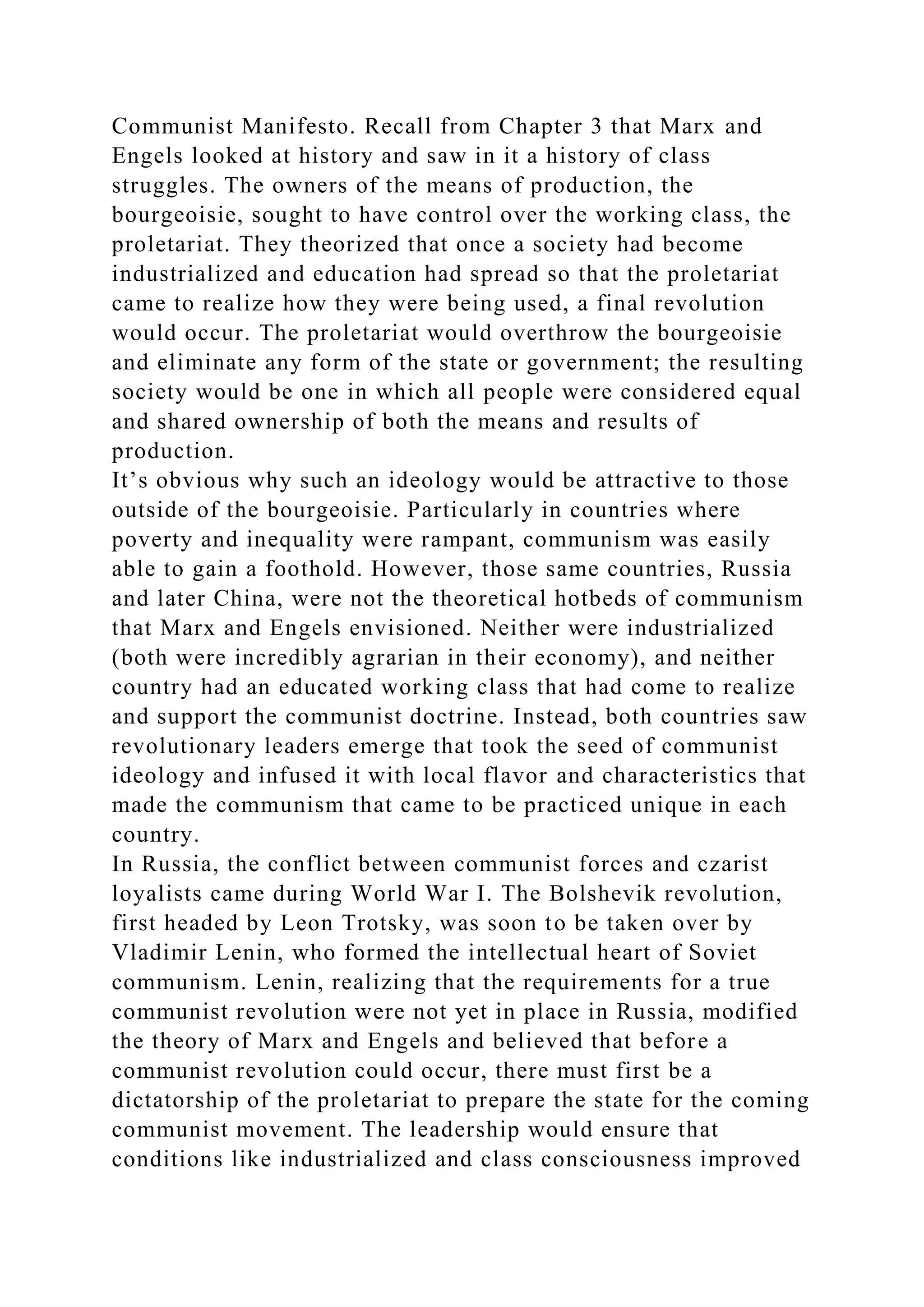 Communist Manifesto. Recall from Chapter 3 that Marx and
Engels looked at history and saw in it a history of class
struggles. The owners of the means of production, the
bourgeoisie, sought to have control over the working class, the
proletariat. They theorized that once a society had become
industrialized and education had spread so that the proletariat
came to realize how they were being used, a final revolution
would occur. The proletariat would overthrow the bourgeoisie
and eliminate any form of the state or government; the resulting
society would be one in which all people were considered equal
and shared ownership of both the means and results of
production.
It’s obvious why such an ideology would be attractive to those
outside of the bourgeoisie. Particularly in countries where
poverty and inequality were rampant, communism was easily
able to gain a foothold. However, those same countries, Russia
and later China, were not the theoretical hotbeds of communism
that Marx and Engels envisioned. Neither were industrialized
(both were incredibly agrarian in their economy), and neither
country had an educated working class that had come to realize
and support the communist doctrine. Instead, both countries saw
revolutionary leaders emerge that took the seed of communist
ideology and infused it with local flavor and characteristics that
made the communism that came to be practiced unique in each
country.
In Russia, the conflict between communist forces and czarist
loyalists came during World War I. The Bolshevik revolution,
first headed by Leon Trotsky, was soon to be taken over by
Vladimir Lenin, who formed the intellectual heart of Soviet
communism. Lenin, realizing that the requirements for a true
communist revolution were not yet in place in Russia, modified
the theory of Marx and Engels and believed that before a
communist revolution could occur, there must first be a
dictatorship of the proletariat to prepare the state for the coming
communist movement. The leadership would ensure that
conditions like industrialized and class consciousness improved
 