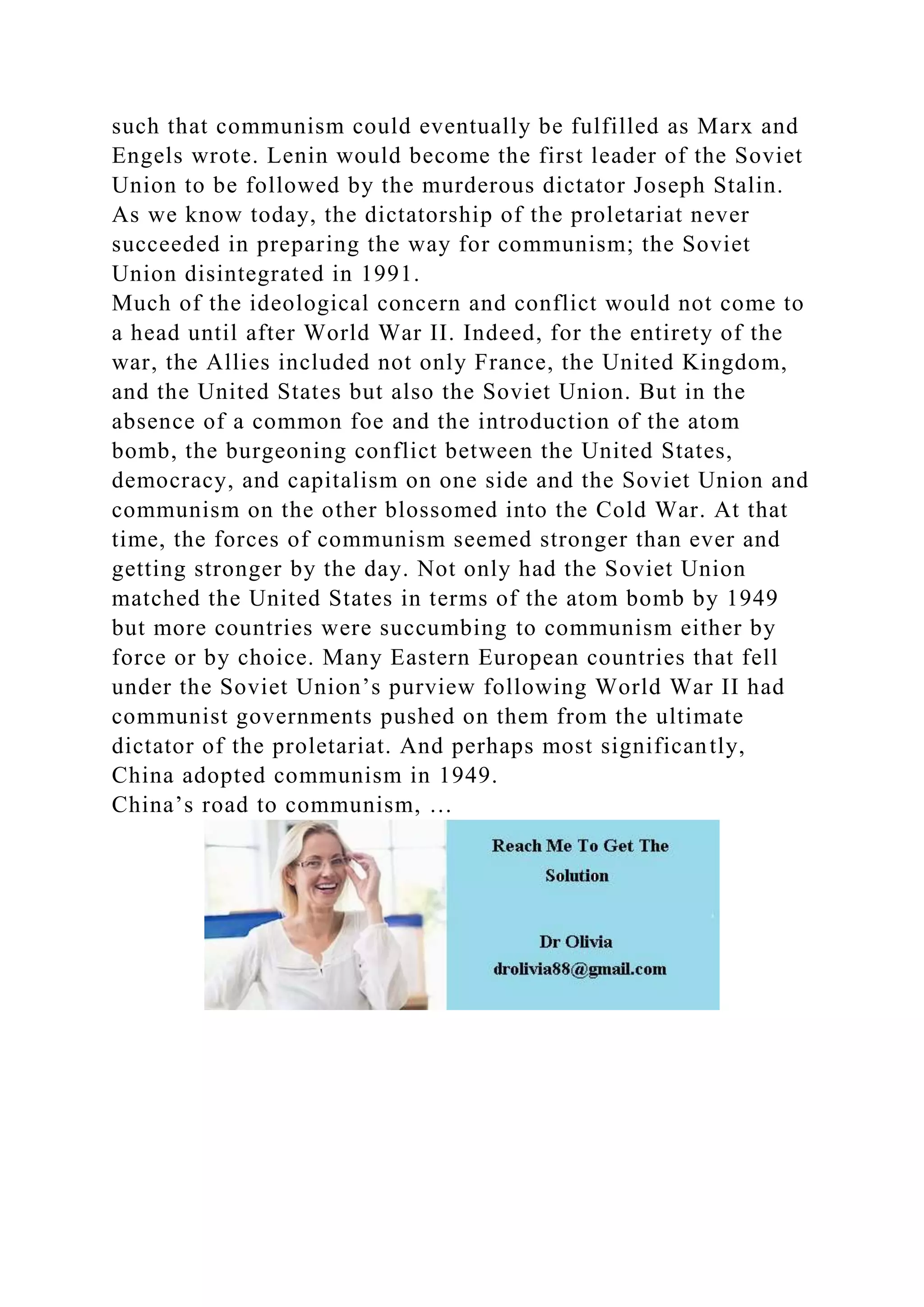 such that communism could eventually be fulfilled as Marx and
Engels wrote. Lenin would become the first leader of the Soviet
Union to be followed by the murderous dictator Joseph Stalin.
As we know today, the dictatorship of the proletariat never
succeeded in preparing the way for communism; the Soviet
Union disintegrated in 1991.
Much of the ideological concern and conflict would not come to
a head until after World War II. Indeed, for the entirety of the
war, the Allies included not only France, the United Kingdom,
and the United States but also the Soviet Union. But in the
absence of a common foe and the introduction of the atom
bomb, the burgeoning conflict between the United States,
democracy, and capitalism on one side and the Soviet Union and
communism on the other blossomed into the Cold War. At that
time, the forces of communism seemed stronger than ever and
getting stronger by the day. Not only had the Soviet Union
matched the United States in terms of the atom bomb by 1949
but more countries were succumbing to communism either by
force or by choice. Many Eastern European countries that fell
under the Soviet Union’s purview following World War II had
communist governments pushed on them from the ultimate
dictator of the proletariat. And perhaps most significantly,
China adopted communism in 1949.
China’s road to communism, …
 