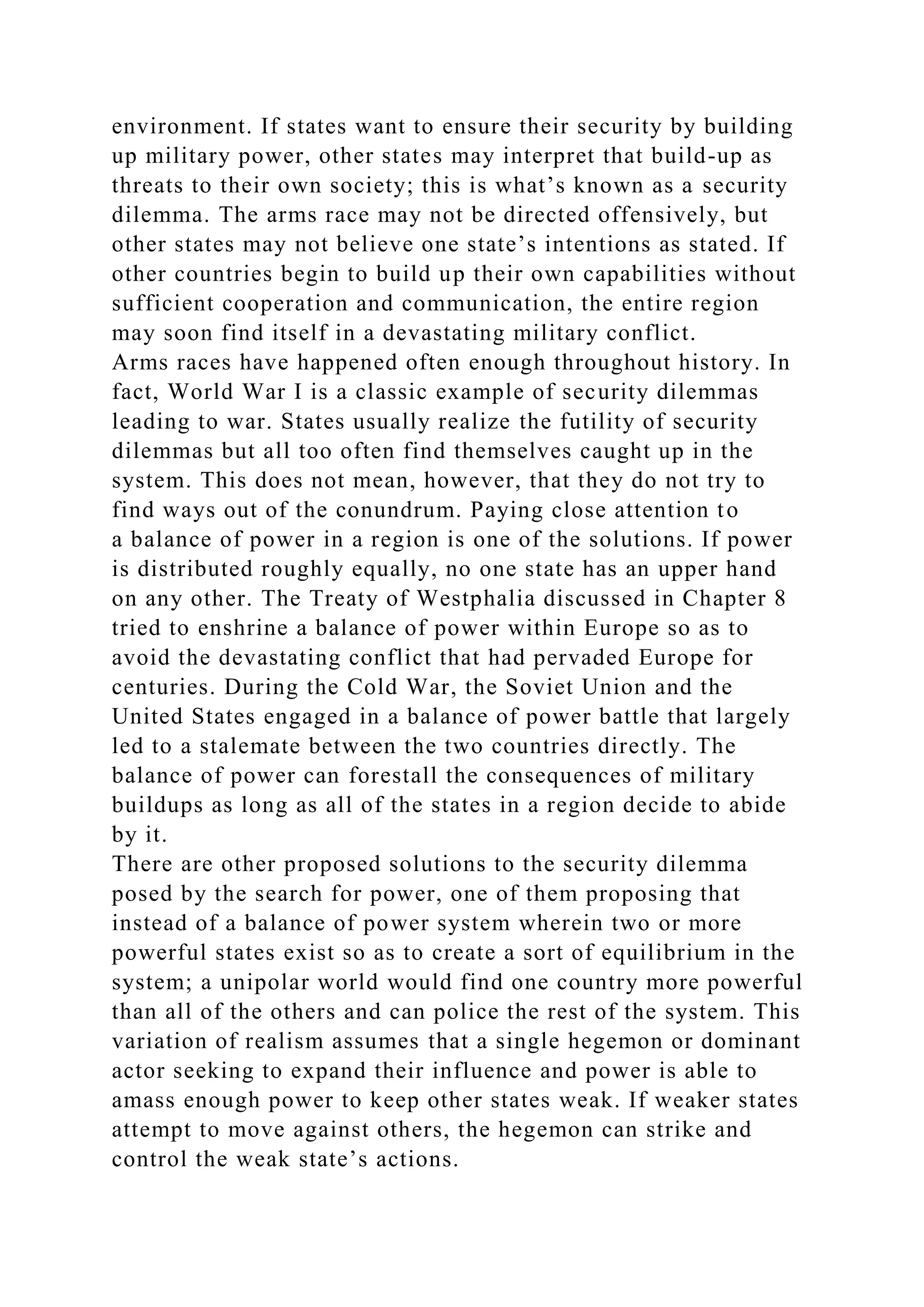environment. If states want to ensure their security by building
up military power, other states may interpret that build-up as
threats to their own society; this is what’s known as a security
dilemma. The arms race may not be directed offensively, but
other states may not believe one state’s intentions as stated. If
other countries begin to build up their own capabilities without
sufficient cooperation and communication, the entire region
may soon find itself in a devastating military conflict.
Arms races have happened often enough throughout history. In
fact, World War I is a classic example of security dilemmas
leading to war. States usually realize the futility of security
dilemmas but all too often find themselves caught up in the
system. This does not mean, however, that they do not try to
find ways out of the conundrum. Paying close attention to
a balance of power in a region is one of the solutions. If power
is distributed roughly equally, no one state has an upper hand
on any other. The Treaty of Westphalia discussed in Chapter 8
tried to enshrine a balance of power within Europe so as to
avoid the devastating conflict that had pervaded Europe for
centuries. During the Cold War, the Soviet Union and the
United States engaged in a balance of power battle that largely
led to a stalemate between the two countries directly. The
balance of power can forestall the consequences of military
buildups as long as all of the states in a region decide to abide
by it.
There are other proposed solutions to the security dilemma
posed by the search for power, one of them proposing that
instead of a balance of power system wherein two or more
powerful states exist so as to create a sort of equilibrium in the
system; a unipolar world would find one country more powerful
than all of the others and can police the rest of the system. This
variation of realism assumes that a single hegemon or dominant
actor seeking to expand their influence and power is able to
amass enough power to keep other states weak. If weaker states
attempt to move against others, the hegemon can strike and
control the weak state’s actions.
 