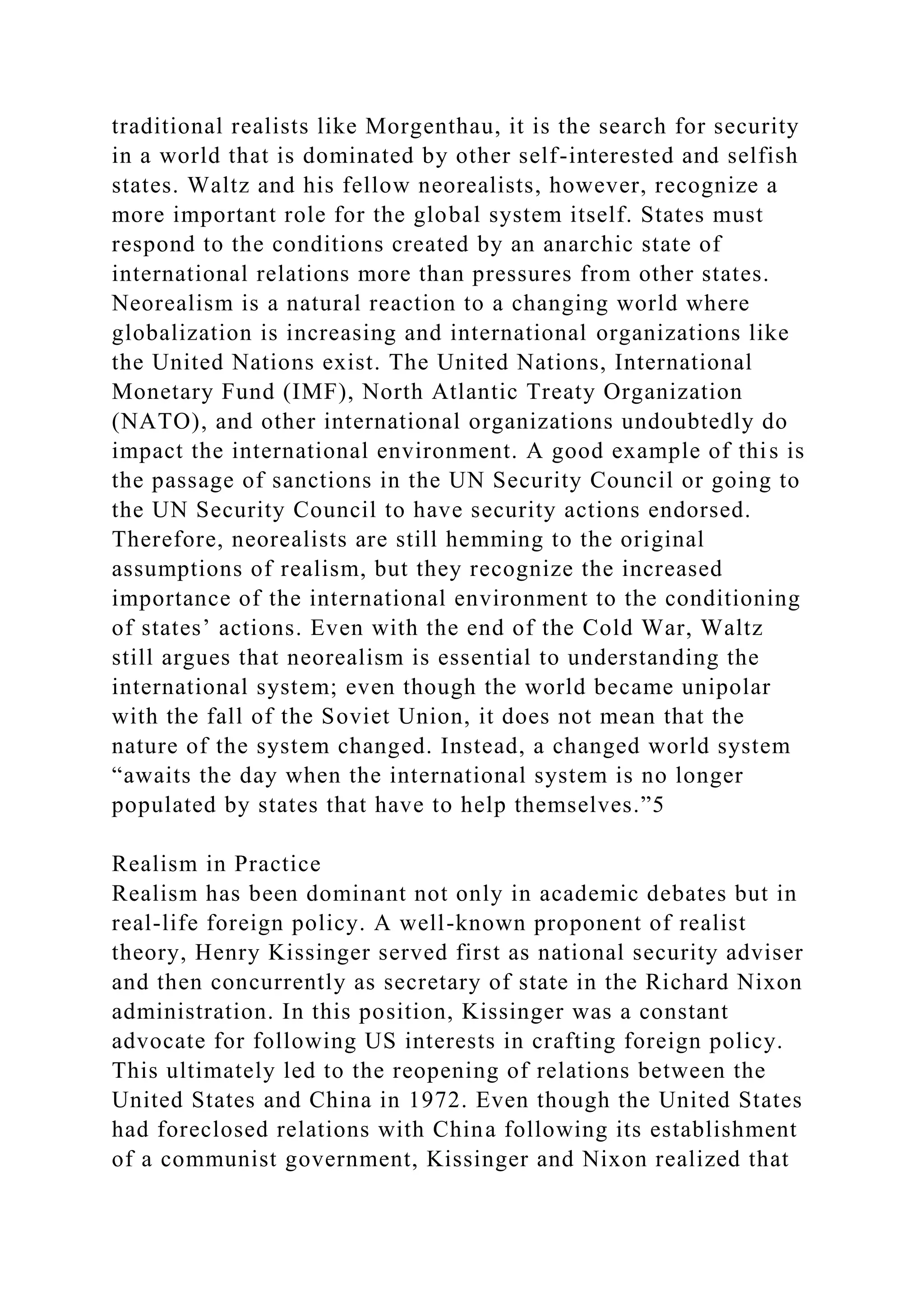 traditional realists like Morgenthau, it is the search for security
in a world that is dominated by other self-interested and selfish
states. Waltz and his fellow neorealists, however, recognize a
more important role for the global system itself. States must
respond to the conditions created by an anarchic state of
international relations more than pressures from other states.
Neorealism is a natural reaction to a changing world where
globalization is increasing and international organizations like
the United Nations exist. The United Nations, International
Monetary Fund (IMF), North Atlantic Treaty Organization
(NATO), and other international organizations undoubtedly do
impact the international environment. A good example of this is
the passage of sanctions in the UN Security Council or going to
the UN Security Council to have security actions endorsed.
Therefore, neorealists are still hemming to the original
assumptions of realism, but they recognize the increased
importance of the international environment to the conditioning
of states’ actions. Even with the end of the Cold War, Waltz
still argues that neorealism is essential to understanding the
international system; even though the world became unipolar
with the fall of the Soviet Union, it does not mean that the
nature of the system changed. Instead, a changed world system
“awaits the day when the international system is no longer
populated by states that have to help themselves.”5
Realism in Practice
Realism has been dominant not only in academic debates but in
real-life foreign policy. A well-known proponent of realist
theory, Henry Kissinger served first as national security adviser
and then concurrently as secretary of state in the Richard Nixon
administration. In this position, Kissinger was a constant
advocate for following US interests in crafting foreign policy.
This ultimately led to the reopening of relations between the
United States and China in 1972. Even though the United States
had foreclosed relations with China following its establishment
of a communist government, Kissinger and Nixon realized that
 