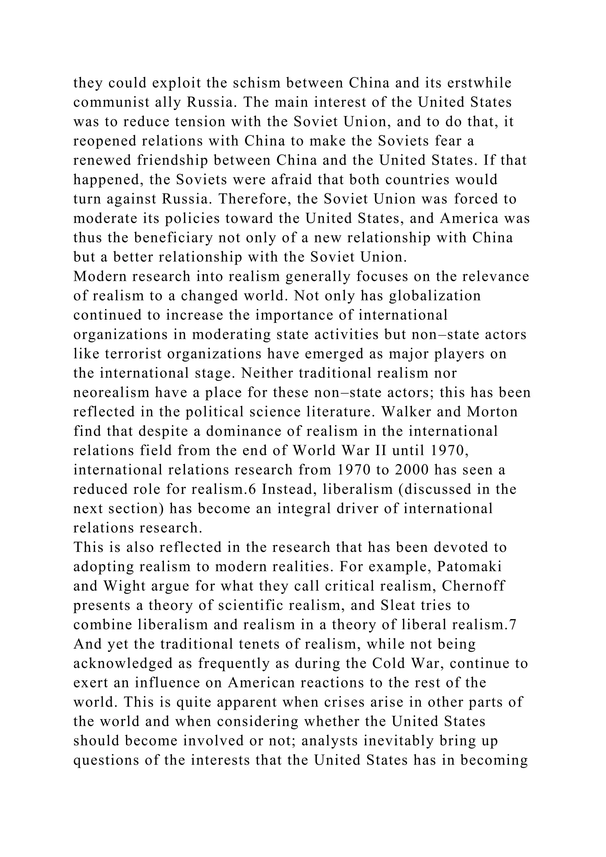 they could exploit the schism between China and its erstwhile
communist ally Russia. The main interest of the United States
was to reduce tension with the Soviet Union, and to do that, it
reopened relations with China to make the Soviets fear a
renewed friendship between China and the United States. If that
happened, the Soviets were afraid that both countries would
turn against Russia. Therefore, the Soviet Union was forced to
moderate its policies toward the United States, and America was
thus the beneficiary not only of a new relationship with China
but a better relationship with the Soviet Union.
Modern research into realism generally focuses on the relevance
of realism to a changed world. Not only has globalization
continued to increase the importance of international
organizations in moderating state activities but non–state actors
like terrorist organizations have emerged as major players on
the international stage. Neither traditional realism nor
neorealism have a place for these non–state actors; this has been
reflected in the political science literature. Walker and Morton
find that despite a dominance of realism in the international
relations field from the end of World War II until 1970,
international relations research from 1970 to 2000 has seen a
reduced role for realism.6 Instead, liberalism (discussed in the
next section) has become an integral driver of international
relations research.
This is also reflected in the research that has been devoted to
adopting realism to modern realities. For example, Patomaki
and Wight argue for what they call critical realism, Chernoff
presents a theory of scientific realism, and Sleat tries to
combine liberalism and realism in a theory of liberal realism.7
And yet the traditional tenets of realism, while not being
acknowledged as frequently as during the Cold War, continue to
exert an influence on American reactions to the rest of the
world. This is quite apparent when crises arise in other parts of
the world and when considering whether the United States
should become involved or not; analysts inevitably bring up
questions of the interests that the United States has in becoming
 