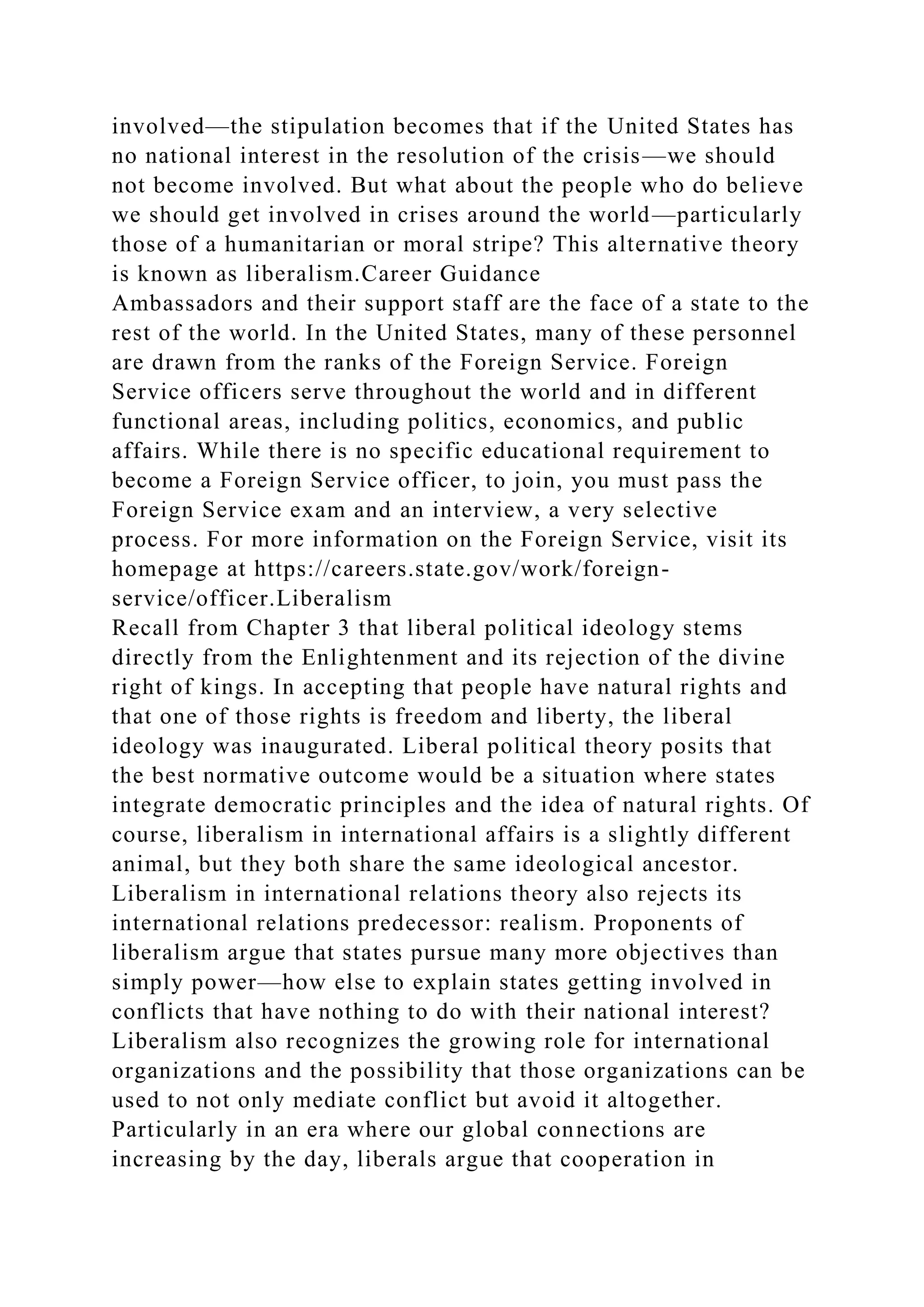involved—the stipulation becomes that if the United States has
no national interest in the resolution of the crisis—we should
not become involved. But what about the people who do believe
we should get involved in crises around the world—particularly
those of a humanitarian or moral stripe? This alternative theory
is known as liberalism.Career Guidance
Ambassadors and their support staff are the face of a state to the
rest of the world. In the United States, many of these personnel
are drawn from the ranks of the Foreign Service. Foreign
Service officers serve throughout the world and in different
functional areas, including politics, economics, and public
affairs. While there is no specific educational requirement to
become a Foreign Service officer, to join, you must pass the
Foreign Service exam and an interview, a very selective
process. For more information on the Foreign Service, visit its
homepage at https://careers.state.gov/work/foreign-
service/officer.Liberalism
Recall from Chapter 3 that liberal political ideology stems
directly from the Enlightenment and its rejection of the divine
right of kings. In accepting that people have natural rights and
that one of those rights is freedom and liberty, the liberal
ideology was inaugurated. Liberal political theory posits that
the best normative outcome would be a situation where states
integrate democratic principles and the idea of natural rights. Of
course, liberalism in international affairs is a slightly different
animal, but they both share the same ideological ancestor.
Liberalism in international relations theory also rejects its
international relations predecessor: realism. Proponents of
liberalism argue that states pursue many more objectives than
simply power—how else to explain states getting involved in
conflicts that have nothing to do with their national interest?
Liberalism also recognizes the growing role for international
organizations and the possibility that those organizations can be
used to not only mediate conflict but avoid it altogether.
Particularly in an era where our global connections are
increasing by the day, liberals argue that cooperation in
 
