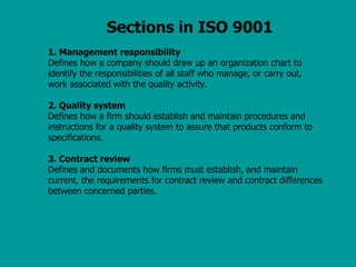 Sections in ISO 9001
1. Management responsibility
Defines how a company should draw up an organization chart to
identify the responsibilities of all staff who manage, or carry out,
work associated with the quality activity.
2. Quality system
Defines how a firm should establish and maintain procedures and
instructions for a quality system to assure that products conform to
specifications.
3. Contract review
Defines and documents how firms must establish, and maintain
current, the requirements for contract review and contract differences
between concerned parties.
 