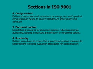Sections in ISO 9001
4. Design control
Defines requirements and procedures to manage and verify product
conception and design to ensure that defined specifications are
achieved.
5. Document control
Establishes procedures for document control, including approval,
availability, logging of manuals and diffusion to concerned parties.
6. Purchasing
Defines procedures to ensure that a purchased product conforms to
specifications including evaluation procedures for subcontractors.
 