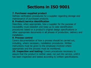 Sections in ISO 9001
7. Purchaser-supplied product
Defines verification procedures for a supplier regarding storage and
maintenance of purchased products.
8. Product/service identification
Describes, when appropriate, how a supplier for the purpose of
traceability must establish and keep up to date identification
procedures based on a product’s original design specifications or
other appropriate documents in all phases of production, delivery and
installation.
9. Process control
Covers documentation of how a process should be carried out,
including, where necessary, installation procedures. Written
instructions must be given to the employee involved where
appropriate and the process must be monitored.
10. Inspection and testing: Covers procedures necessary to
assure that the product is neither used, nor put into service, until it
has been inspected and tested according to written specifications.
 