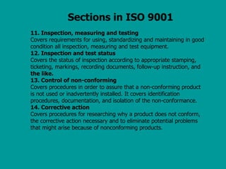 Sections in ISO 9001
11. Inspection, measuring and testing
Covers requirements for using, standardizing and maintaining in good
condition all inspection, measuring and test equipment.
12. Inspection and test status
Covers the status of inspection according to appropriate stamping,
ticketing, markings, recording documents, follow-up instruction, and
the like.
13. Control of non-conforming
Covers procedures in order to assure that a non-conforming product
is not used or inadvertently installed. It covers identification
procedures, documentation, and isolation of the non-conformance.
14. Corrective action
Covers procedures for researching why a product does not conform,
the corrective action necessary and to eliminate potential problems
that might arise because of nonconforming products.
 