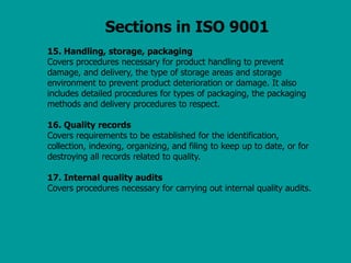 Sections in ISO 9001
15. Handling, storage, packaging
Covers procedures necessary for product handling to prevent
damage, and delivery, the type of storage areas and storage
environment to prevent product deterioration or damage. It also
includes detailed procedures for types of packaging, the packaging
methods and delivery procedures to respect.
16. Quality records
Covers requirements to be established for the identification,
collection, indexing, organizing, and filing to keep up to date, or for
destroying all records related to quality.
17. Internal quality audits
Covers procedures necessary for carrying out internal quality audits.
 