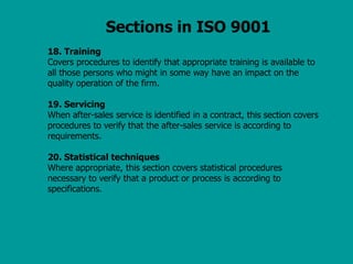 Sections in ISO 9001
18. Training
Covers procedures to identify that appropriate training is available to
all those persons who might in some way have an impact on the
quality operation of the firm.
19. Servicing
When after-sales service is identified in a contract, this section covers
procedures to verify that the after-sales service is according to
requirements.
20. Statistical techniques
Where appropriate, this section covers statistical procedures
necessary to verify that a product or process is according to
specifications.
 