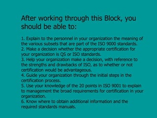 After working through this Block, you
should be able to:
1. Explain to the personnel in your organization the meaning of
the various subsets that are part of the ISO 9000 standards.
2. Make a decision whether the appropriate certification for
your organization is QS or ISO standards.
3. Help your organization make a decision, with reference to
the strengths and drawbacks of ISO, as to whether or not
certification would be advantageous.
4. Guide your organization through the initial steps in the
certification process.
5. Use your knowledge of the 20 points in ISO 9001 to explain
to management the broad requirements for certification in your
organization.
6. Know where to obtain additional information and the
required standards manuals.
 