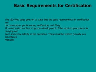 Basic Requirements for Certification
The ISO Web page goes on to state that the basic requirements for certification
are:
documentation, performance, verification, and filing.
Documentation involves a rigorous development of the required procedures for
carrying out
each and every activity in the operation. These must be written (usually in a
procedures
manual).
 