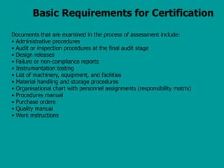 Basic Requirements for Certification
Documents that are examined in the process of assessment include:
• Administrative procedures
• Audit or inspection procedures at the final audit stage
• Design releases
• Failure or non-compliance reports
• Instrumentation testing
• List of machinery, equipment, and facilities
• Material handling and storage procedures
• Organisational chart with personnel assignments (responsibility matrix)
• Procedures manual
• Purchase orders
• Quality manual
• Work instructions
 