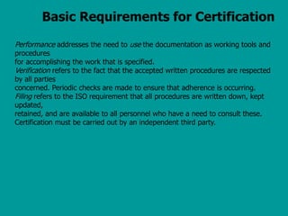 Basic Requirements for Certification
Performance addresses the need to use the documentation as working tools and
procedures
for accomplishing the work that is specified.
Verification refers to the fact that the accepted written procedures are respected
by all parties
concerned. Periodic checks are made to ensure that adherence is occurring.
Filing refers to the ISO requirement that all procedures are written down, kept
updated,
retained, and are available to all personnel who have a need to consult these.
Certification must be carried out by an independent third party.
 