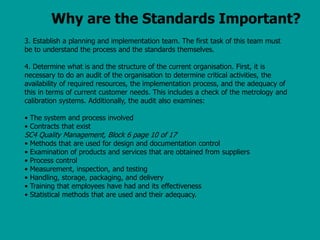 Why are the Standards Important?
3. Establish a planning and implementation team. The first task of this team must
be to understand the process and the standards themselves.
4. Determine what is and the structure of the current organisation. First, it is
necessary to do an audit of the organisation to determine critical activities, the
availability of required resources, the implementation process, and the adequacy of
this in terms of current customer needs. This includes a check of the metrology and
calibration systems. Additionally, the audit also examines:
• The system and process involved
• Contracts that exist
SC4 Quality Management, Block 6 page 10 of 17
• Methods that are used for design and documentation control
• Examination of products and services that are obtained from suppliers
• Process control
• Measurement, inspection, and testing
• Handling, storage, packaging, and delivery
• Training that employees have had and its effectiveness
• Statistical methods that are used and their adequacy.
 