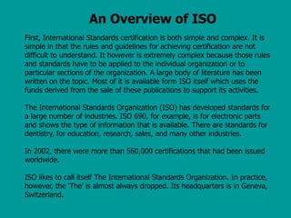 An Overview of ISO
First, International Standards certification is both simple and complex. It is
simple in that the rules and guidelines for achieving certification are not
difficult to understand. It however is extremely complex because those rules
and standards have to be applied to the individual organization or to
particular sections of the organization. A large body of literature has been
written on the topic. Most of it is available form ISO itself which uses the
funds derived from the sale of these publications to support its activities.
The International Standards Organization (ISO) has developed standards for
a large number of industries. ISO 690, for example, is for electronic parts
and shows the type of information that is available. There are standards for
dentistry, for education, research, sales, and many other industries.
In 2002, there were more than 560,000 certifications that had been issued
worldwide.
ISO likes to call itself The International Standards Organization. In practice,
however, the ‘The’ is almost always dropped. Its headquarters is in Geneva,
Switzerland.
 