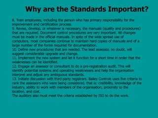 Why are the Standards Important?
8. Train employees, including the person who has primary responsibility for the
improvement and certification process.
9. Revise, develop, or whatever is necessary, the manuals (quality and procedures)
that are required. Document control procedures are very important. All changes
must be made in the official manuals. In spite of the wide spread use of
computers, most companies continue to maintain hard copies of manuals and of a
large number of the forms required for documentation.
10. Define new procedures that are needed. The lead assessor, no doubt, will
suggest considerable upgrade and change.
11. Implement the new system and let it function for a short time in order that the
weaknesses can be identified.
12. Engage an assessor or consultant to do a pre-registration audit. This will
identify potential systems and operating weaknesses and help the organisation
interpret and adjust any ambiguous standards.
13. Initiate discussion with third-party registrars. Bailey Controls uses five criteria to
rank the assessors who were being considered, that is: credibility, knowledge of the
industry, ability to work with members of the organisation, proximity to the
location, and cost.
The auditors also must meet the criteria established by ISO to do the work.
 
