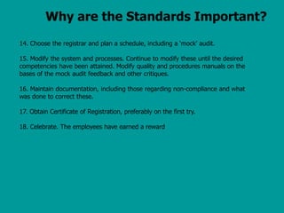 Why are the Standards Important?
14. Choose the registrar and plan a schedule, including a ‘mock’ audit.
15. Modify the system and processes. Continue to modify these until the desired
competencies have been attained. Modify quality and procedures manuals on the
bases of the mock audit feedback and other critiques.
16. Maintain documentation, including those regarding non-compliance and what
was done to correct these.
17. Obtain Certificate of Registration, preferably on the first try.
18. Celebrate. The employees have earned a reward
 