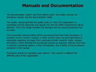 Manuals and Documentation
The documentation system has three distinct parts: the quality manual, the
procedure manual, and the documentation itself.
The quality manual specifies the quality policy to which the organisation is
committed and the objectives that specify how the ISO 9000 requirements will be
attained. This is the bridge between the standard and the actual procedures that
are used.
The procedures manual outlines all the procedures that have been developed. It,
however, is not a ‘how-to’ manual. In other words it does not give instructions to
employees regarding the steps that a particular activity requires. Voehl, Jackson,
and Ashton (1994) describe the procedures manual as requiring ‘nothing more than
a coherent numbering system, a short introduction, and a listing of the procedures
contained in the manual.’
Procedures should be mandatory and uniform. They cannot be different for
different parts of the organisation.
 