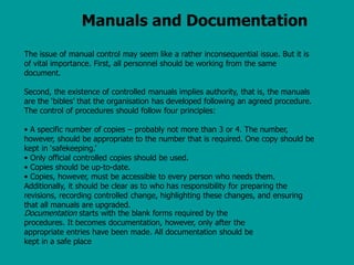 Manuals and Documentation
The issue of manual control may seem like a rather inconsequential issue. But it is
of vital importance. First, all personnel should be working from the same
document.
Second, the existence of controlled manuals implies authority, that is, the manuals
are the ‘bibles’ that the organisation has developed following an agreed procedure.
The control of procedures should follow four principles:
• A specific number of copies – probably not more than 3 or 4. The number,
however, should be appropriate to the number that is required. One copy should be
kept in ‘safekeeping.’
• Only official controlled copies should be used.
• Copies should be up-to-date.
• Copies, however, must be accessible to every person who needs them.
Additionally, it should be clear as to who has responsibility for preparing the
revisions, recording controlled change, highlighting these changes, and ensuring
that all manuals are upgraded.
Documentation starts with the blank forms required by the
procedures. It becomes documentation, however, only after the
appropriate entries have been made. All documentation should be
kept in a safe place
 