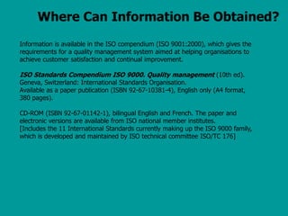 Where Can Information Be Obtained?
Information is available in the ISO compendium (ISO 9001:2000), which gives the
requirements for a quality management system aimed at helping organisations to
achieve customer satisfaction and continual improvement.
ISO Standards Compendium ISO 9000. Quality management (10th ed).
Geneva, Switzerland: International Standards Organisation.
Available as a paper publication (ISBN 92-67-10381-4), English only (A4 format,
380 pages).
CD-ROM (ISBN 92-67-01142-1), bilingual English and French. The paper and
electronic versions are available from ISO national member institutes.
[Includes the 11 International Standards currently making up the ISO 9000 family,
which is developed and maintained by ISO technical committee ISO/TC 176]
 