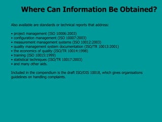 Where Can Information Be Obtained?
Also available are standards or technical reports that address:
• project management (ISO 10006:2003)
• configuration management (ISO 10007:2003)
• measurement management systems (ISO 10012:2003)
• quality management system documentation (ISO/TR 10013:2001)
• the economics of quality (ISO/TR 10014:1998)
• training (ISO 10015:1999)
• statistical techniques (ISO/TR 10017:2003)
• and many other aids.
Included in the compendium is the draft ISO/DIS 10018, which gives organisations
guidelines on handling complaints.
 