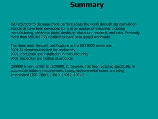 Summary
ISO attempts to decrease trade barriers across the world through standardisation.
Standards have been developed for a large number of industries including
manufacturing, electronic parts, dentistry, education, research, and sales. Presently,
more than 500,000 ISO certificates have been issued worldwide.
The three most frequent certifications in the ISO 9000 series are:
9001 All elements required for conformity
9002 Production and installation in manufacturing
9003 Inspection and testing of products
QS9000 is very similar to ISO9000. It, however, has been adapted specifically to
automobile industry requirements. Lately, environmental issues are being
emphasized (ISO 14004, 14019, 14012, 19011)
 