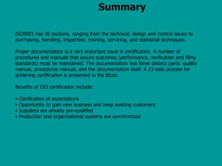 Summary
ISO9001 has 20 sections, ranging from the technical, design and control issues to
purchasing, handling, inspection, training, servicing, and statistical techniques.
Proper documentation is a very important issue in certification. A number of
procedures and manuals that assure outcomes (performance, verification and filing
standards) must be maintained. The documentation has three distinct parts: quality
manual, procedures manual, and the documentation itself. A 23-step process for
achieving certification is presented in the Block.
Benefits of ISO certification include:
• Clarification of expectations
• Opportunity to gain new business and keep existing customers
• Suppliers are already pre-qualified
• Production and organizational systems are synchronized
 